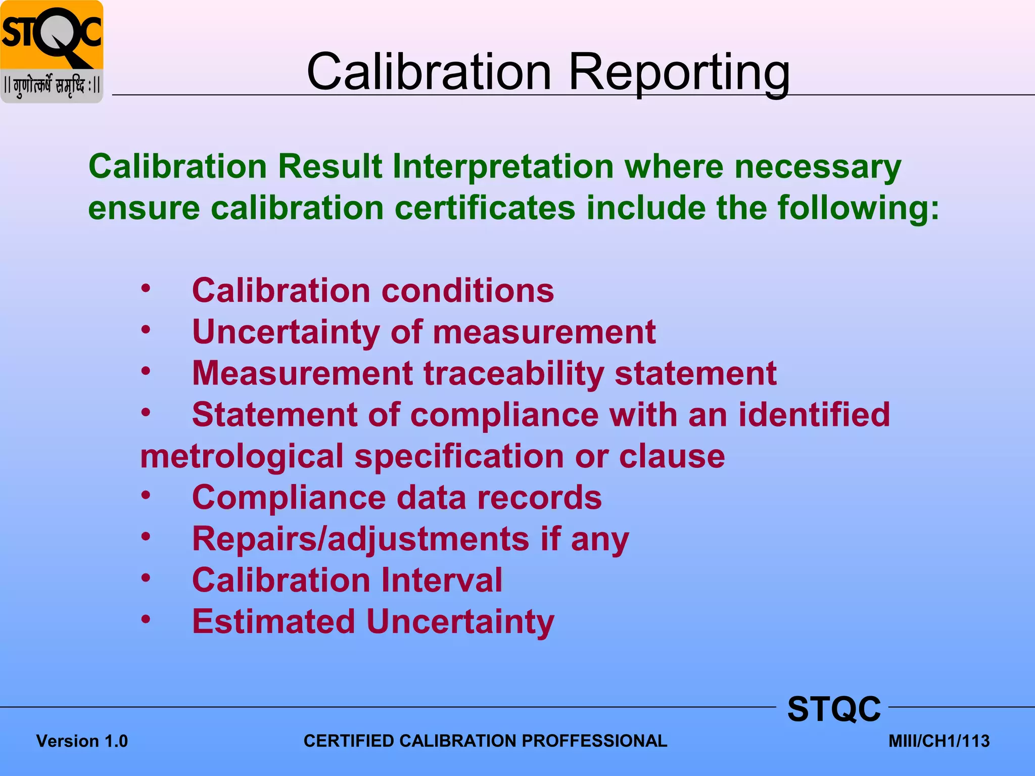 Calibration Reporting
      Calibration Result Interpretation where necessary
      ensure calibration certificates include the following:

              • Calibration conditions
              • Uncertainty of measurement
              • Measurement traceability statement
              • Statement of compliance with an identified
              metrological specification or clause
              • Compliance data records
              • Repairs/adjustments if any
              • Calibration Interval
              • Estimated Uncertainty

                                                             STQC
Version 1.0            CERTIFIED CALIBRATION PROFFESSIONAL          MIII/CH1/113
 