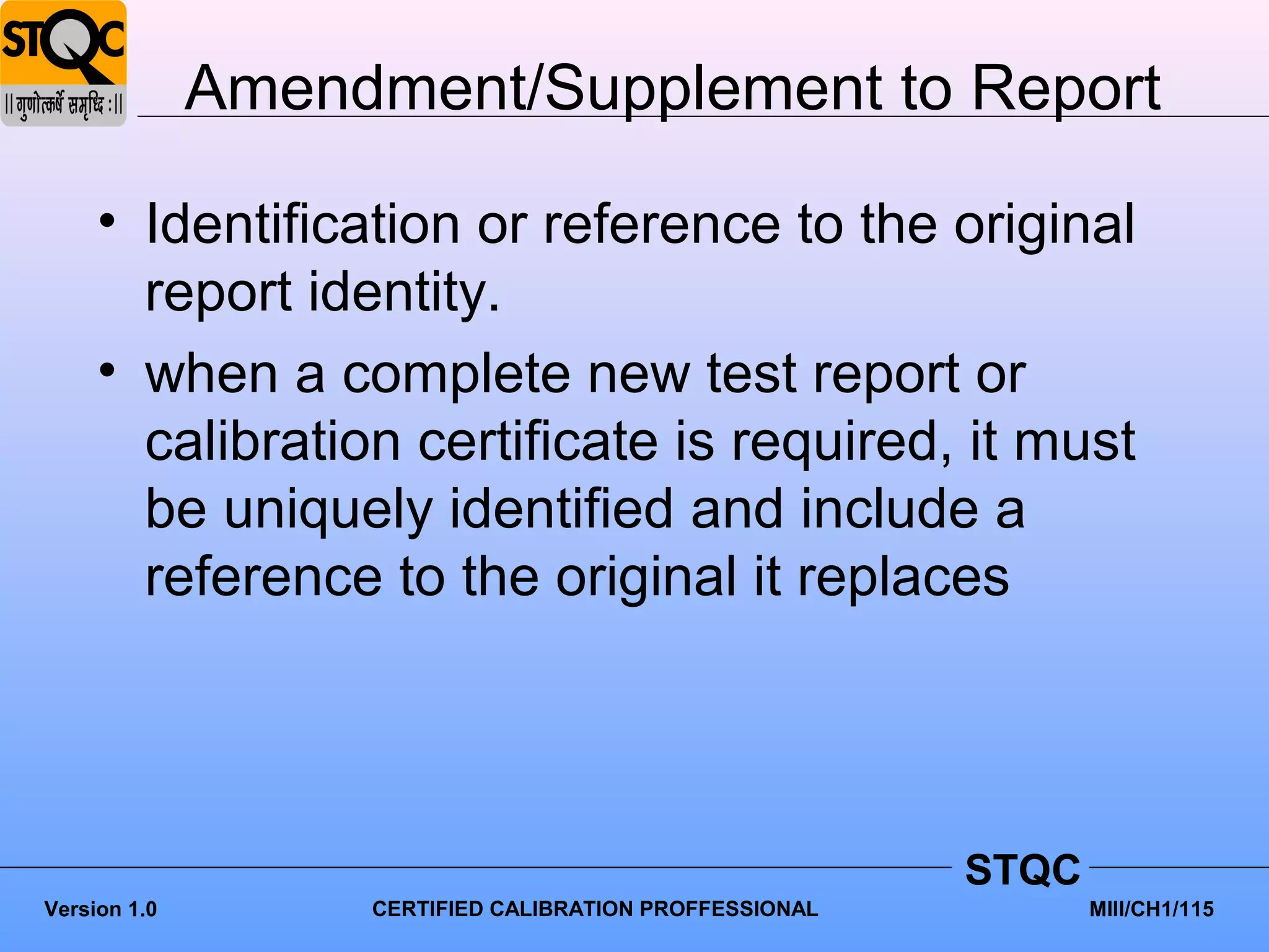 Amendment/Supplement to Report

     • Identification or reference to the original
       report identity.
     • when a complete new test report or
       calibration certificate is required, it must
       be uniquely identified and include a
       reference to the original it replaces




                                                         STQC
Version 1.0        CERTIFIED CALIBRATION PROFFESSIONAL          MIII/CH1/115
 
