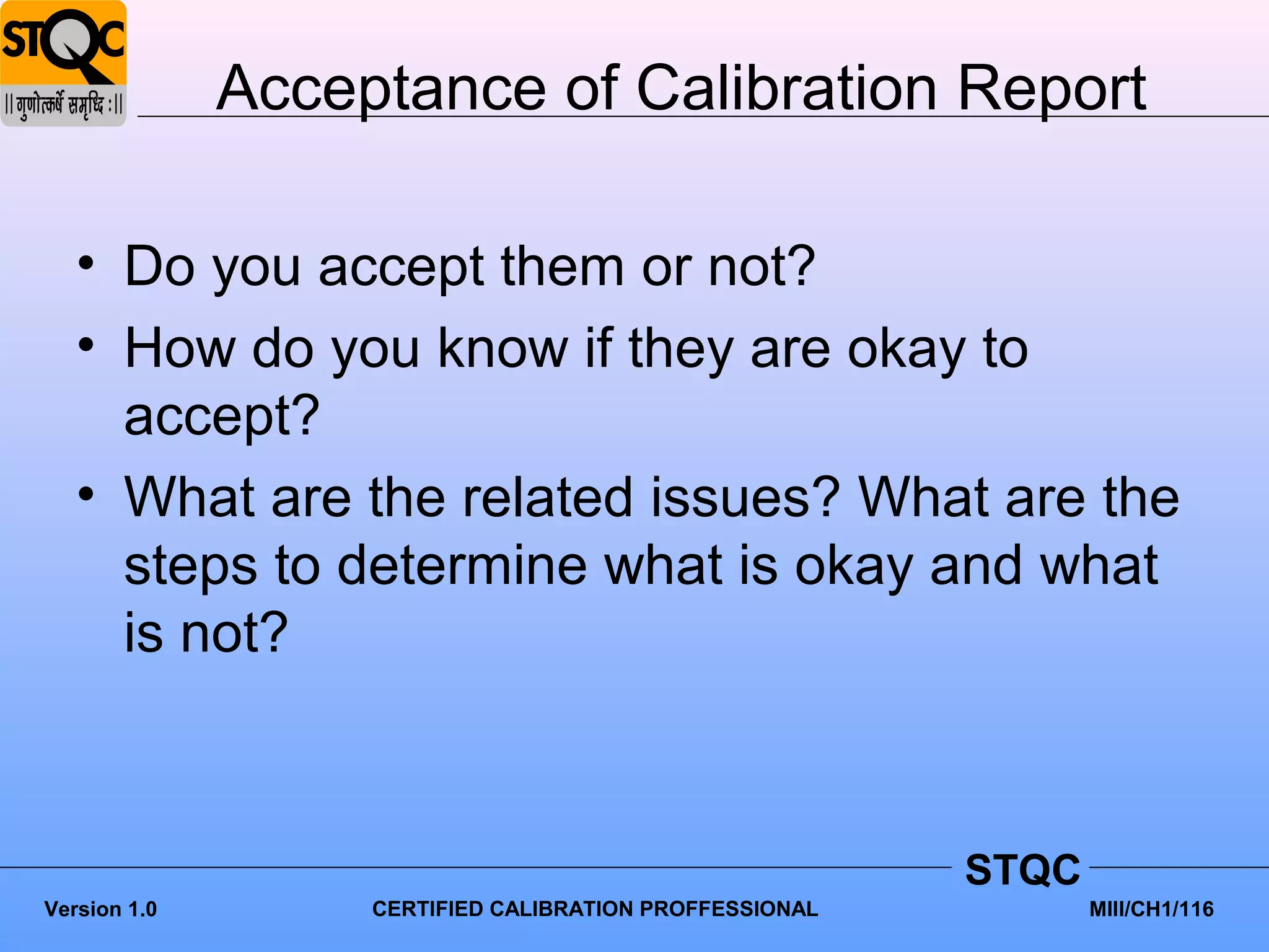 Acceptance of Calibration Report

   • Do you accept them or not?
   • How do you know if they are okay to
     accept?
   • What are the related issues? What are the
     steps to determine what is okay and what
     is not?



                                                         STQC
Version 1.0        CERTIFIED CALIBRATION PROFFESSIONAL          MIII/CH1/116
 