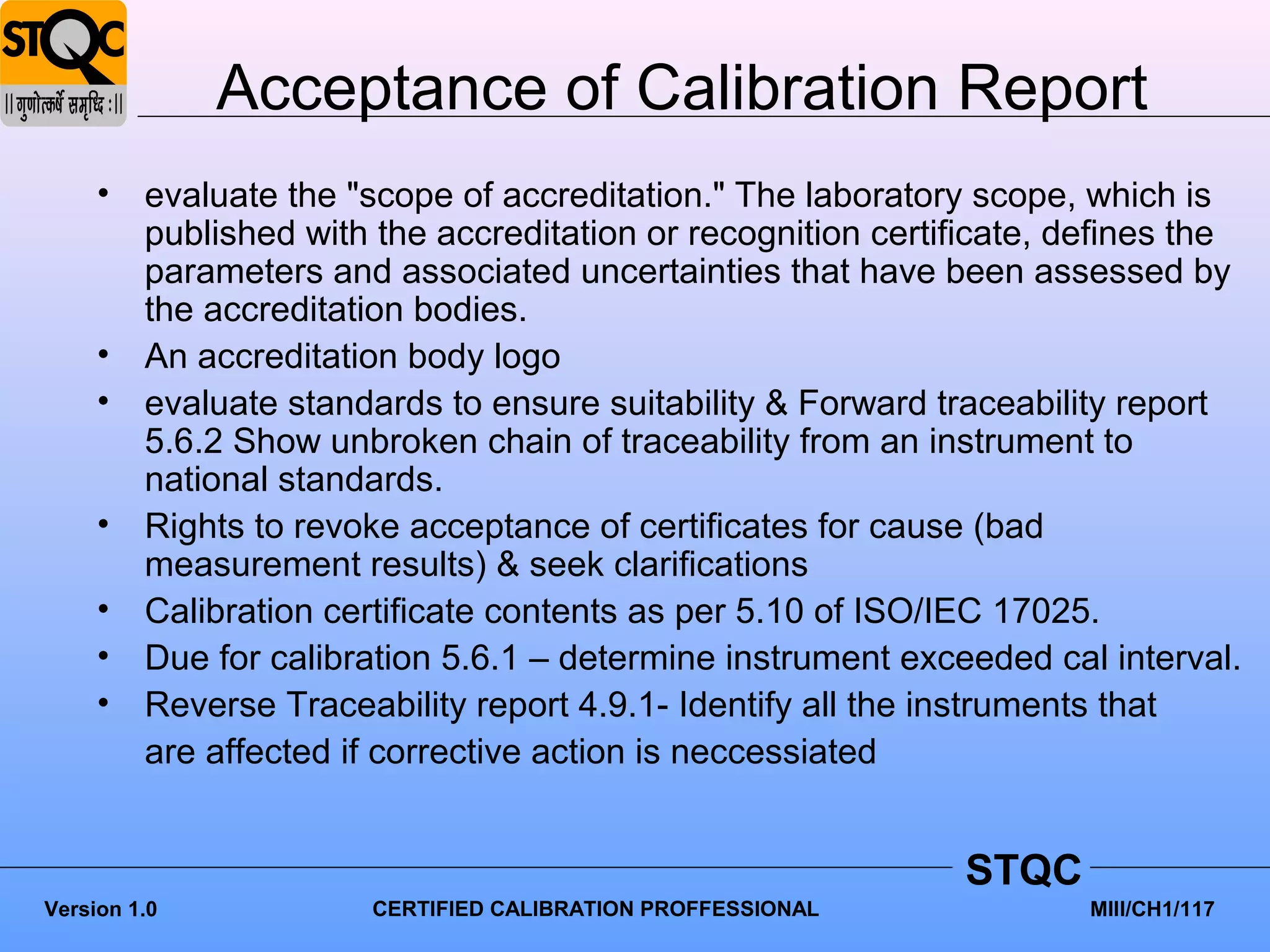 Acceptance of Calibration Report
     •   evaluate the "scope of accreditation." The laboratory scope, which is
         published with the accreditation or recognition certificate, defines the
         parameters and associated uncertainties that have been assessed by
         the accreditation bodies.
     •   An accreditation body logo
     •   evaluate standards to ensure suitability & Forward traceability report
         5.6.2 Show unbroken chain of traceability from an instrument to
         national standards.
     •   Rights to revoke acceptance of certificates for cause (bad
         measurement results) & seek clarifications
     •   Calibration certificate contents as per 5.10 of ISO/IEC 17025.
     •   Due for calibration 5.6.1 – determine instrument exceeded cal interval.
     •   Reverse Traceability report 4.9.1- Identify all the instruments that
         are affected if corrective action is neccessiated


                                                              STQC
Version 1.0            CERTIFIED CALIBRATION PROFFESSIONAL             MIII/CH1/117
 