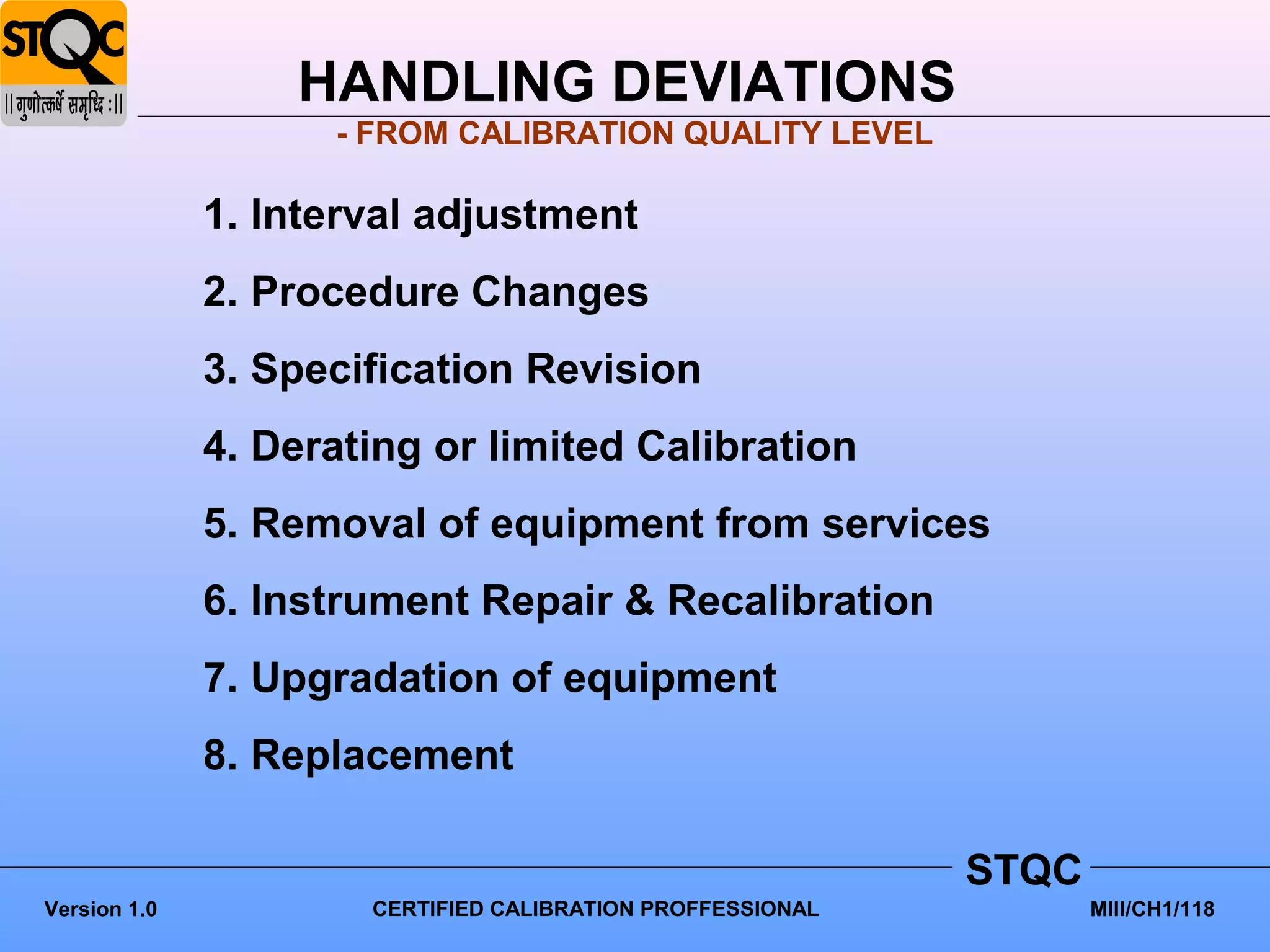 HANDLING DEVIATIONS
                    - FROM CALIBRATION QUALITY LEVEL

              1. Interval adjustment
              2. Procedure Changes
              3. Specification Revision
              4. Derating or limited Calibration
              5. Removal of equipment from services
              6. Instrument Repair & Recalibration
              7. Upgradation of equipment
              8. Replacement

                                                            STQC
Version 1.0           CERTIFIED CALIBRATION PROFFESSIONAL          MIII/CH1/118
 
