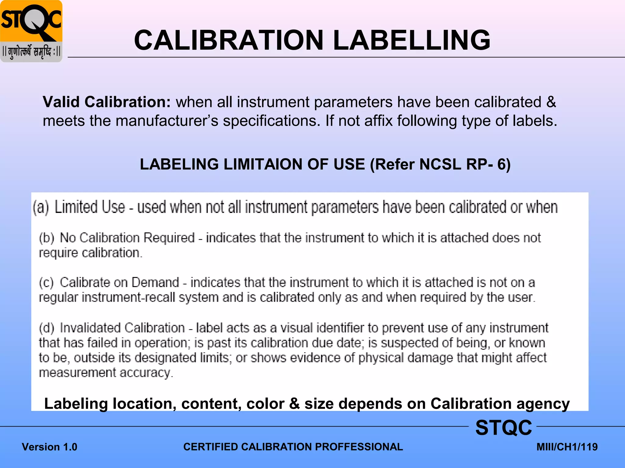 CALIBRATION LABELLING

    Valid Calibration: when all instrument parameters have been calibrated &
    meets the manufacturer’s specifications. If not affix following type of labels.

                  LABELING LIMITAION OF USE (Refer NCSL RP- 6)




    Labeling location, content, color & size depends on Calibration agency
                                                                      STQC
Version 1.0              CERTIFIED CALIBRATION PROFFESSIONAL                   MIII/CH1/119
 