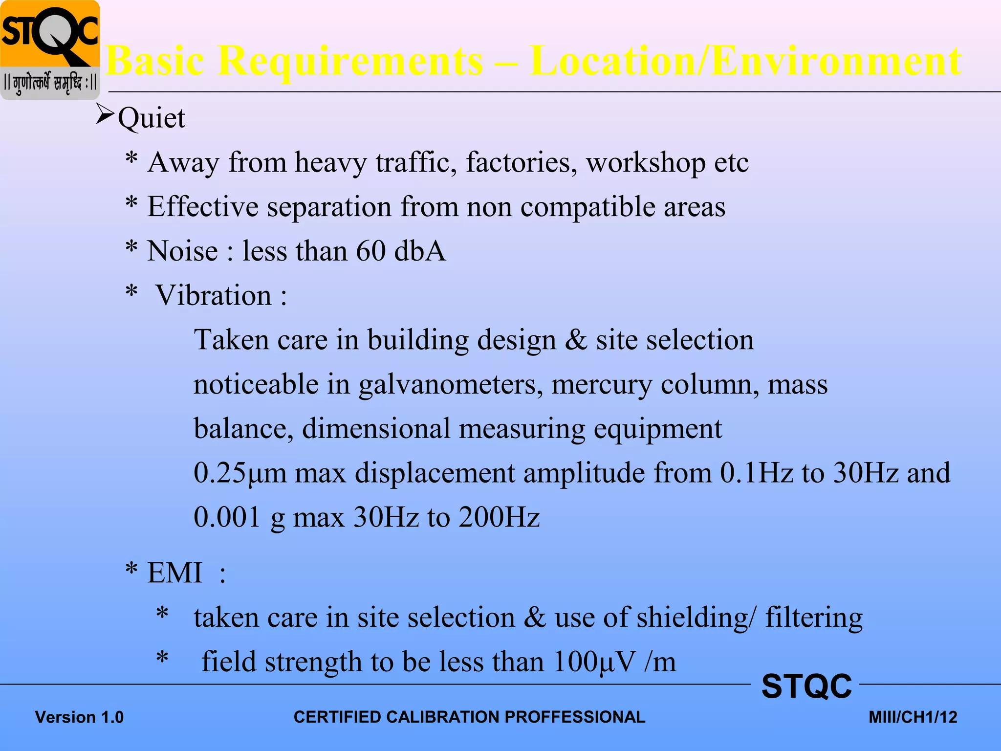Basic Requirements – Location/Environment
       Quiet
        * Away from heavy traffic, factories, workshop etc
        * Effective separation from non compatible areas
        * Noise : less than 60 dbA
        * Vibration :
              Taken care in building design & site selection
              noticeable in galvanometers, mercury column, mass
              balance, dimensional measuring equipment
              0.25μm max displacement amplitude from 0.1Hz to 30Hz and
              0.001 g max 30Hz to 200Hz
          * EMI :
            * taken care in site selection & use of shielding/ filtering
            * field strength to be less than 100μV /m
                                                               STQC
Version 1.0             CERTIFIED CALIBRATION PROFFESSIONAL                MIII/CH1/12
 