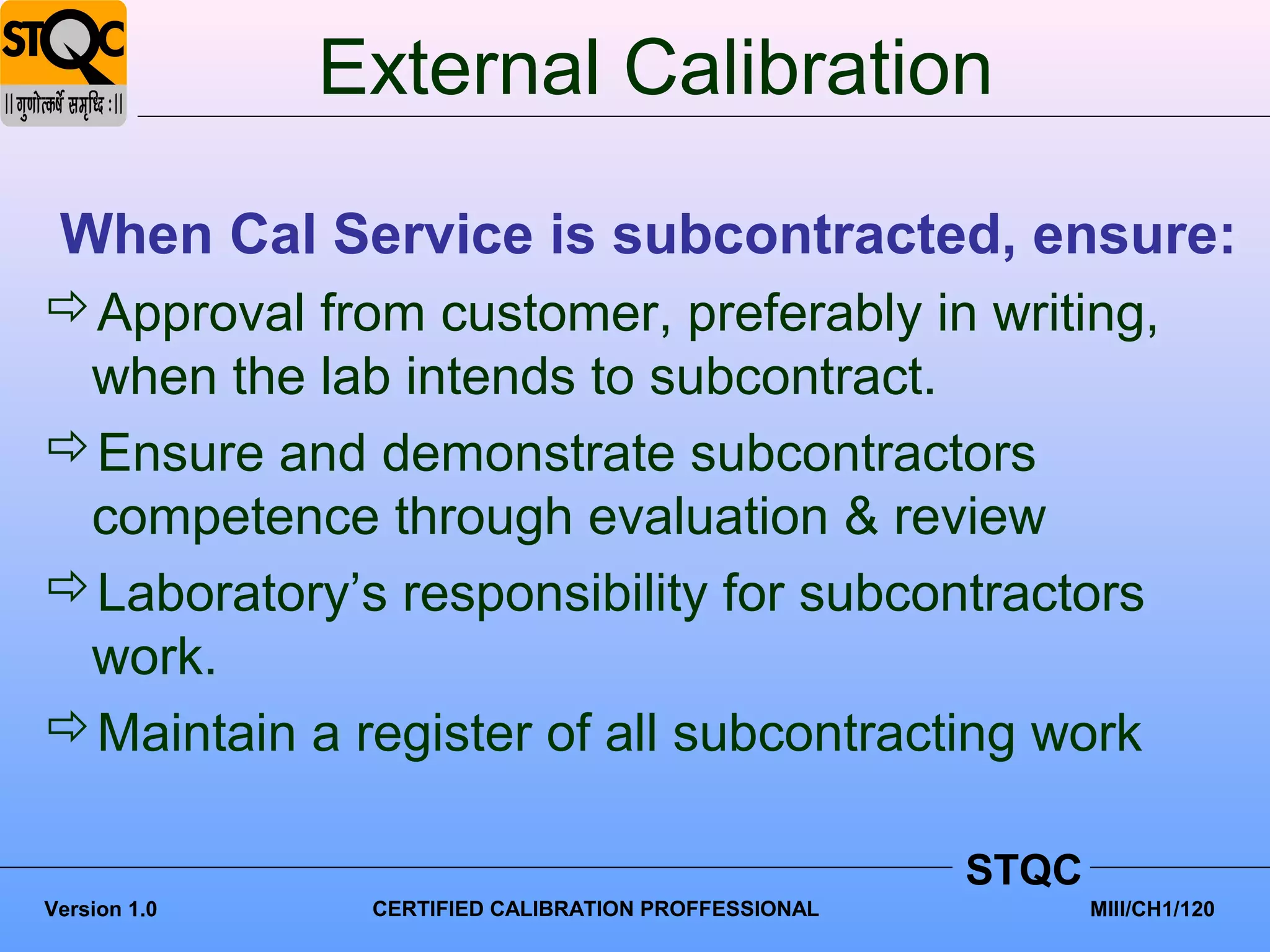 External Calibration

 When Cal Service is subcontracted, ensure:
Approval from customer, preferably in writing,
 when the lab intends to subcontract.
Ensure and demonstrate subcontractors
 competence through evaluation & review
Laboratory’s responsibility for subcontractors
 work.
Maintain a register of all subcontracting work

                                                     STQC
Version 1.0    CERTIFIED CALIBRATION PROFFESSIONAL          MIII/CH1/120
 