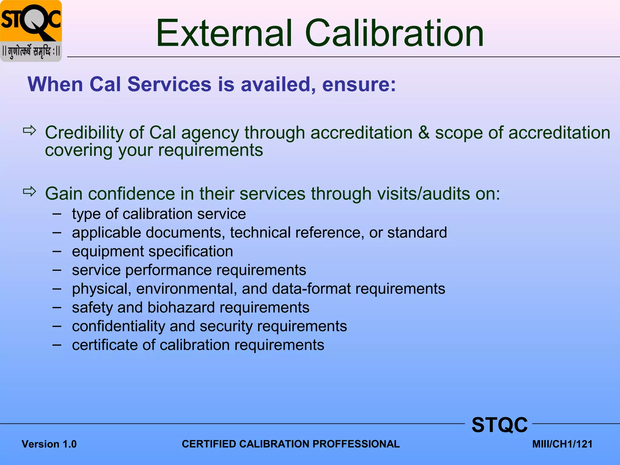 External Calibration
 When Cal Services is availed, ensure:

 Credibility of Cal agency through accreditation & scope of accreditation
  covering your requirements

 Gain confidence in their services through visits/audits on:
      –   type of calibration service
      –   applicable documents, technical reference, or standard
      –   equipment specification
      –   service performance requirements
      –   physical, environmental, and data-format requirements
      –   safety and biohazard requirements
      –   confidentiality and security requirements
      –   certificate of calibration requirements




                                                                   STQC
Version 1.0              CERTIFIED CALIBRATION PROFFESSIONAL              MIII/CH1/121
 