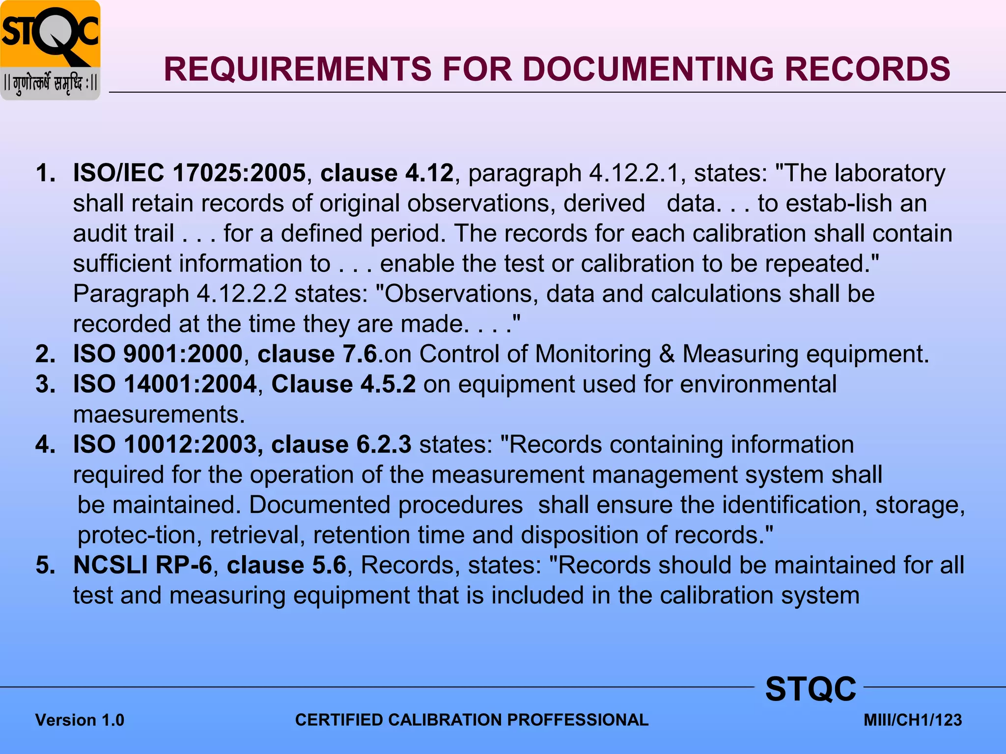 REQUIREMENTS FOR DOCUMENTING RECORDS


1. ISO/IEC 17025:2005, clause 4.12, paragraph 4.12.2.1, states: "The laboratory
   shall retain records of original observations, derived data. . . to estab-lish an
   audit trail . . . for a defined period. The records for each calibration shall contain
   sufficient information to . . . enable the test or calibration to be repeated."
   Paragraph 4.12.2.2 states: "Observations, data and calculations shall be
   recorded at the time they are made. . . ."
2. ISO 9001:2000, clause 7.6.on Control of Monitoring & Measuring equipment.
3. ISO 14001:2004, Clause 4.5.2 on equipment used for environmental
   maesurements.
4. ISO 10012:2003, clause 6.2.3 states: "Records containing information
   required for the operation of the measurement management system shall
    be maintained. Documented procedures shall ensure the identification, storage,
    protec-tion, retrieval, retention time and disposition of records."
5. NCSLI RP-6, clause 5.6, Records, states: "Records should be maintained for all
   test and measuring equipment that is included in the calibration system


                                                                     STQC
Version 1.0             CERTIFIED CALIBRATION PROFFESSIONAL                    MIII/CH1/123
 