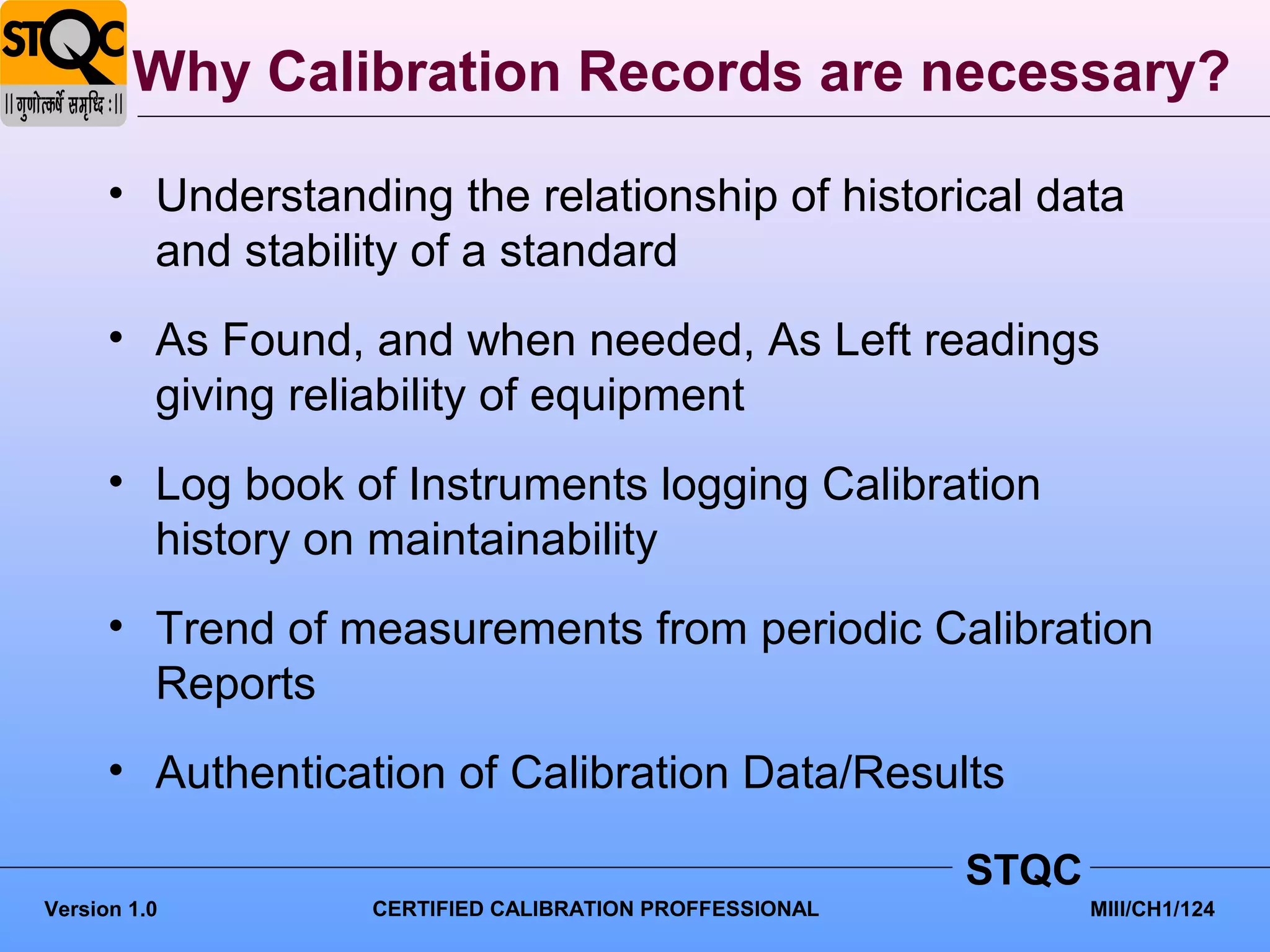 Why Calibration Records are necessary?

      • Understanding the relationship of historical data
        and stability of a standard
      • As Found, and when needed, As Left readings
        giving reliability of equipment
      • Log book of Instruments logging Calibration
        history on maintainability
      • Trend of measurements from periodic Calibration
        Reports
      • Authentication of Calibration Data/Results

                                                         STQC
Version 1.0        CERTIFIED CALIBRATION PROFFESSIONAL          MIII/CH1/124
 