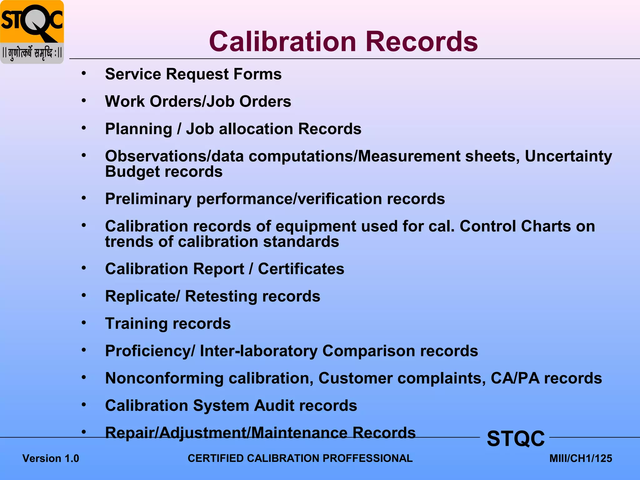 Calibration Records
              •   Service Request Forms
              •   Work Orders/Job Orders
              •   Planning / Job allocation Records
              •   Observations/data computations/Measurement sheets, Uncertainty
                  Budget records
              •   Preliminary performance/verification records
              •   Calibration records of equipment used for cal. Control Charts on
                  trends of calibration standards
              •   Calibration Report / Certificates
              •   Replicate/ Retesting records
              •   Training records
              •   Proficiency/ Inter-laboratory Comparison records
              •   Nonconforming calibration, Customer complaints, CA/PA records
              •   Calibration System Audit records
              •   Repair/Adjustment/Maintenance Records              STQC
Version 1.0                  CERTIFIED CALIBRATION PROFFESSIONAL            MIII/CH1/125
 