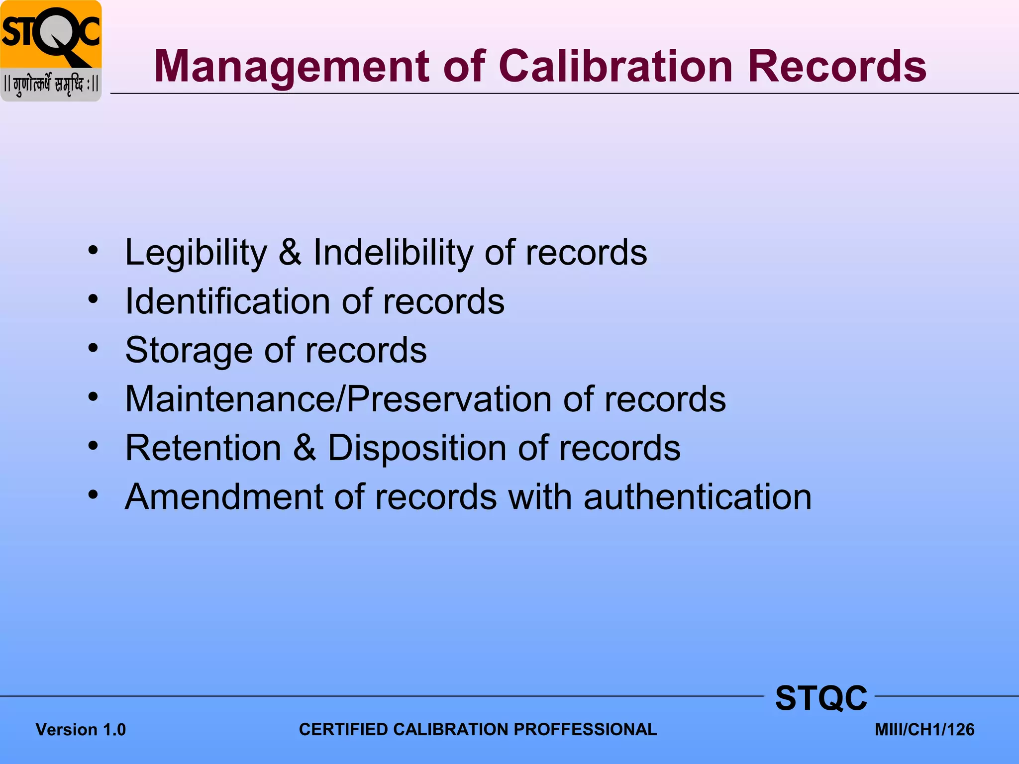 Management of Calibration Records



      •   Legibility & Indelibility of records
      •   Identification of records
      •   Storage of records
      •   Maintenance/Preservation of records
      •   Retention & Disposition of records
      •   Amendment of records with authentication




                                                          STQC
Version 1.0         CERTIFIED CALIBRATION PROFFESSIONAL          MIII/CH1/126
 