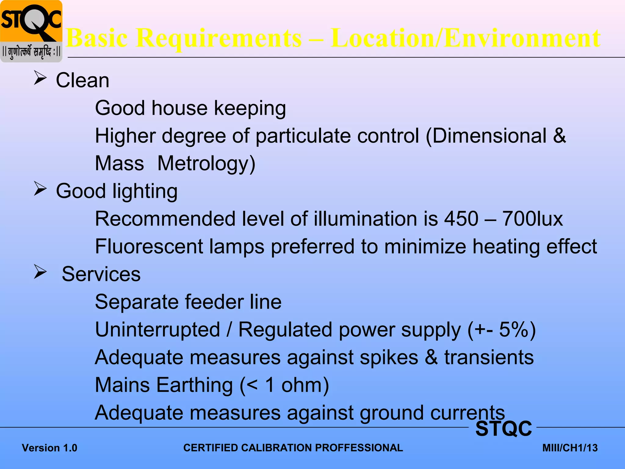 Basic Requirements – Location/Environment
   Clean
        Good house keeping
        Higher degree of particulate control (Dimensional &
        Mass Metrology)
   Good lighting
        Recommended level of illumination is 450 – 700lux
        Fluorescent lamps preferred to minimize heating effect
   Services
        Separate feeder line
        Uninterrupted / Regulated power supply (+- 5%)
        Adequate measures against spikes & transients
        Mains Earthing (< 1 ohm)
        Adequate measures against ground currents
                                                 STQC
Version 1.0       CERTIFIED CALIBRATION PROFFESSIONAL   MIII/CH1/13
 