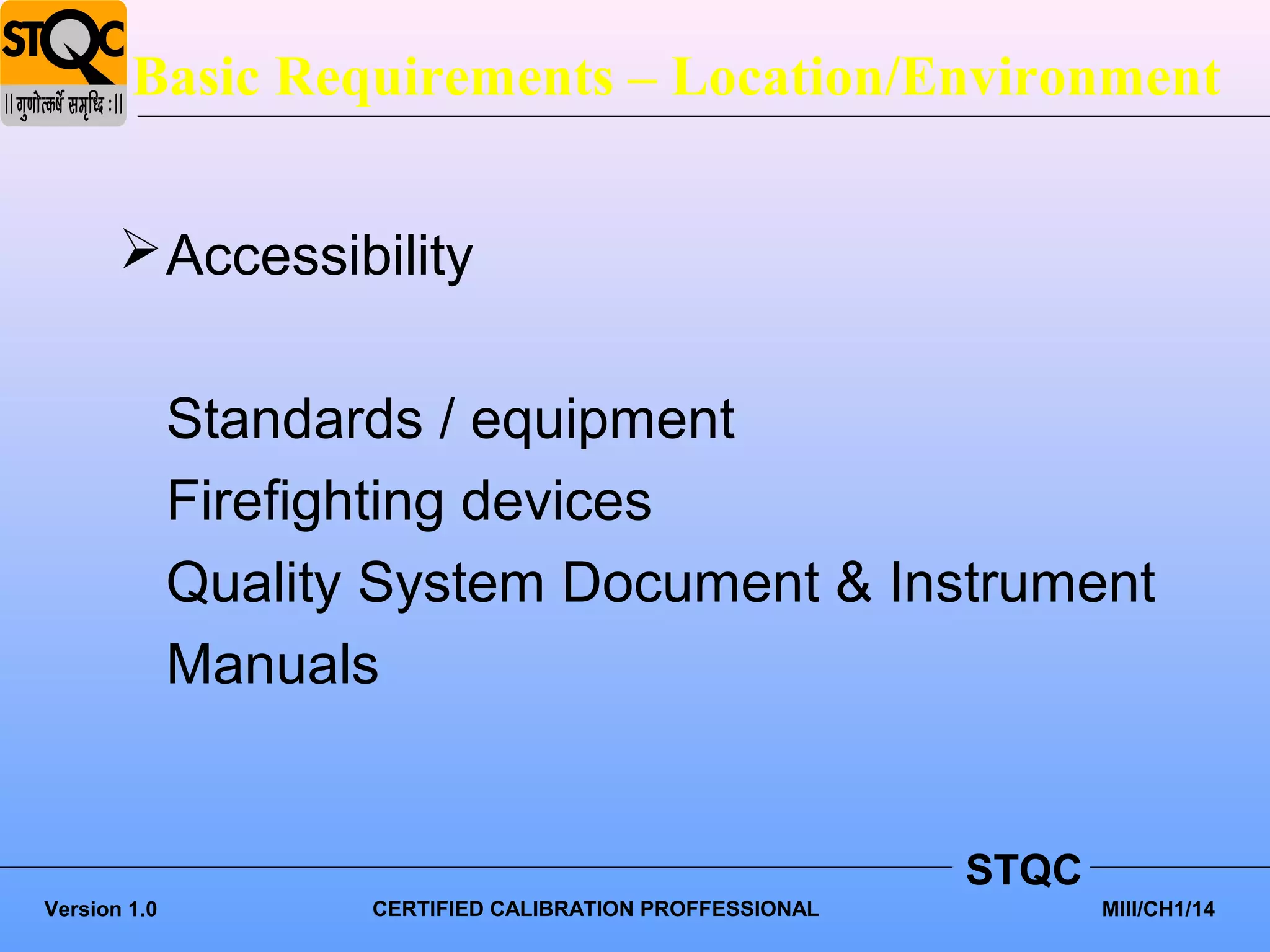 Basic Requirements – Location/Environment


        Accessibility


              Standards / equipment
              Firefighting devices
              Quality System Document & Instrument
              Manuals


                                                           STQC
Version 1.0          CERTIFIED CALIBRATION PROFFESSIONAL          MIII/CH1/14
 