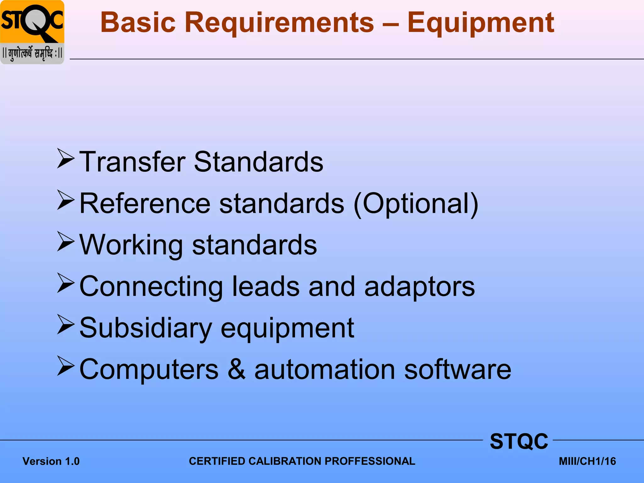Basic Requirements – Equipment



       Transfer Standards
       Reference standards (Optional)
       Working standards
       Connecting leads and adaptors
       Subsidiary equipment
       Computers & automation software

                                                         STQC
Version 1.0        CERTIFIED CALIBRATION PROFFESSIONAL          MIII/CH1/16
 