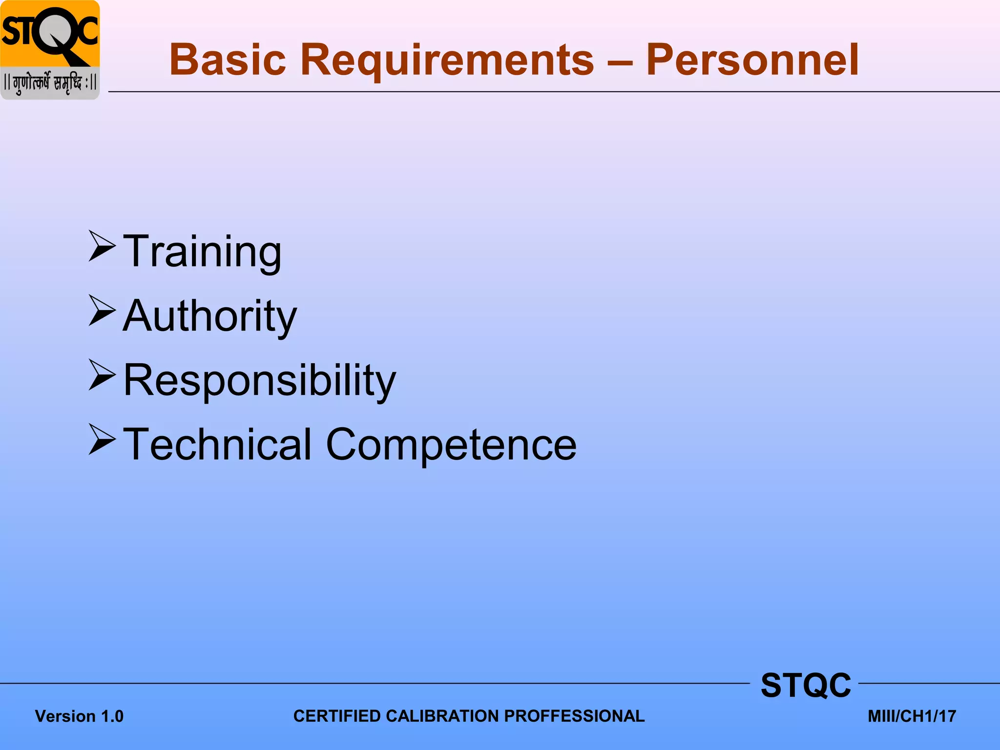 Basic Requirements – Personnel



       Training
       Authority
       Responsibility
       Technical Competence




                                                         STQC
Version 1.0        CERTIFIED CALIBRATION PROFFESSIONAL          MIII/CH1/17
 