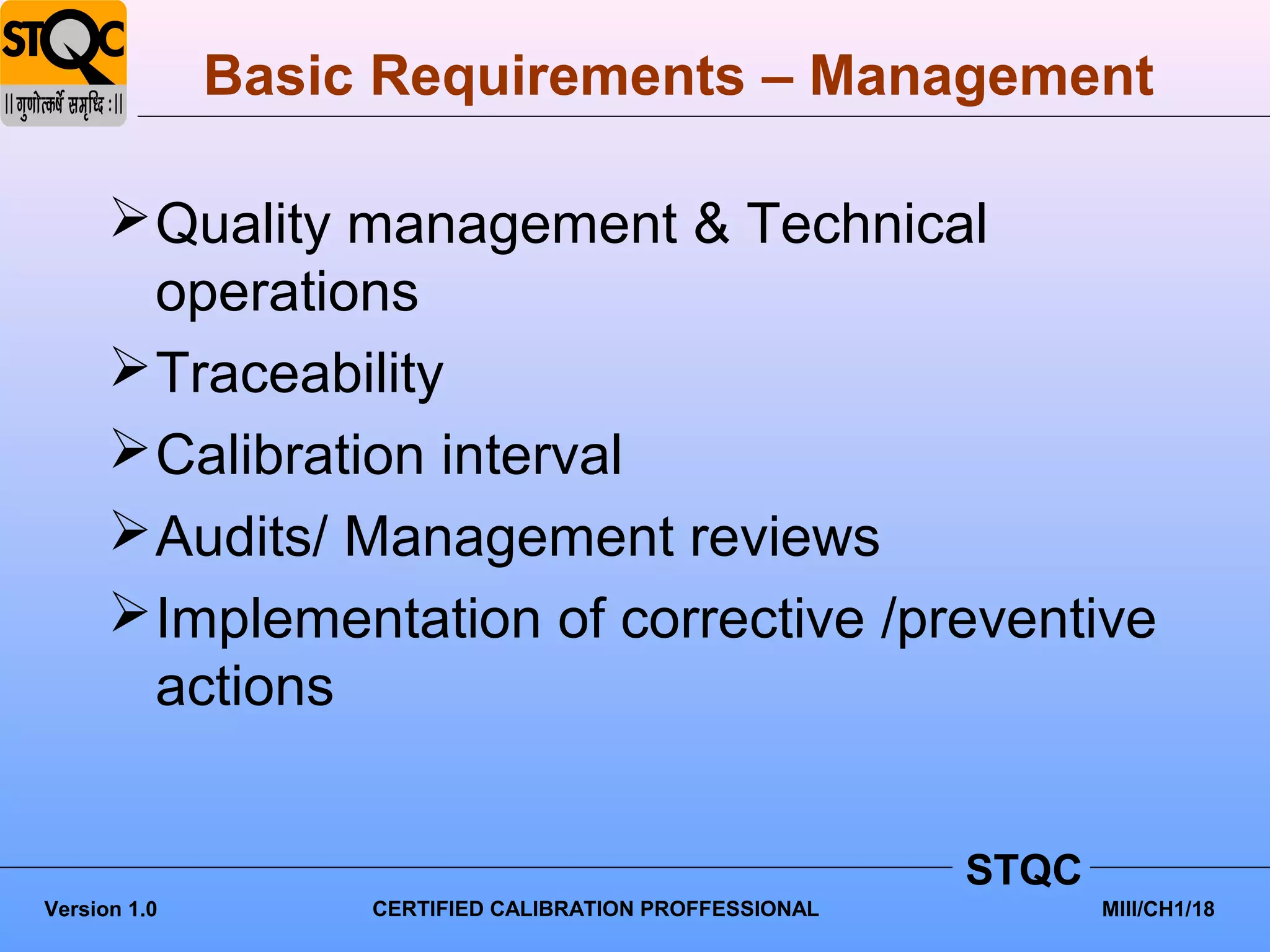 Basic Requirements – Management

       Quality management & Technical
        operations
       Traceability
       Calibration interval
       Audits/ Management reviews
       Implementation of corrective /preventive
        actions


                                                         STQC
Version 1.0        CERTIFIED CALIBRATION PROFFESSIONAL          MIII/CH1/18
 