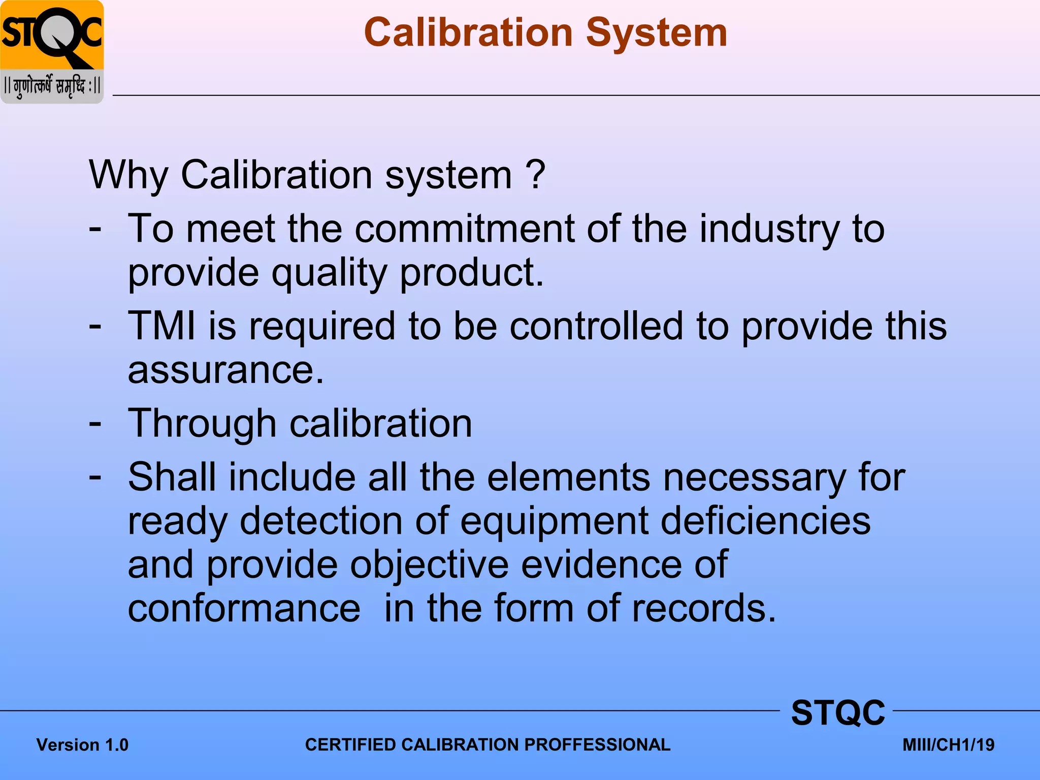 Calibration System


      Why Calibration system ?
      - To meet the commitment of the industry to
        provide quality product.
      - TMI is required to be controlled to provide this
        assurance.
      - Through calibration
      - Shall include all the elements necessary for
        ready detection of equipment deficiencies
        and provide objective evidence of
        conformance in the form of records.

                                                        STQC
Version 1.0       CERTIFIED CALIBRATION PROFFESSIONAL          MIII/CH1/19
 