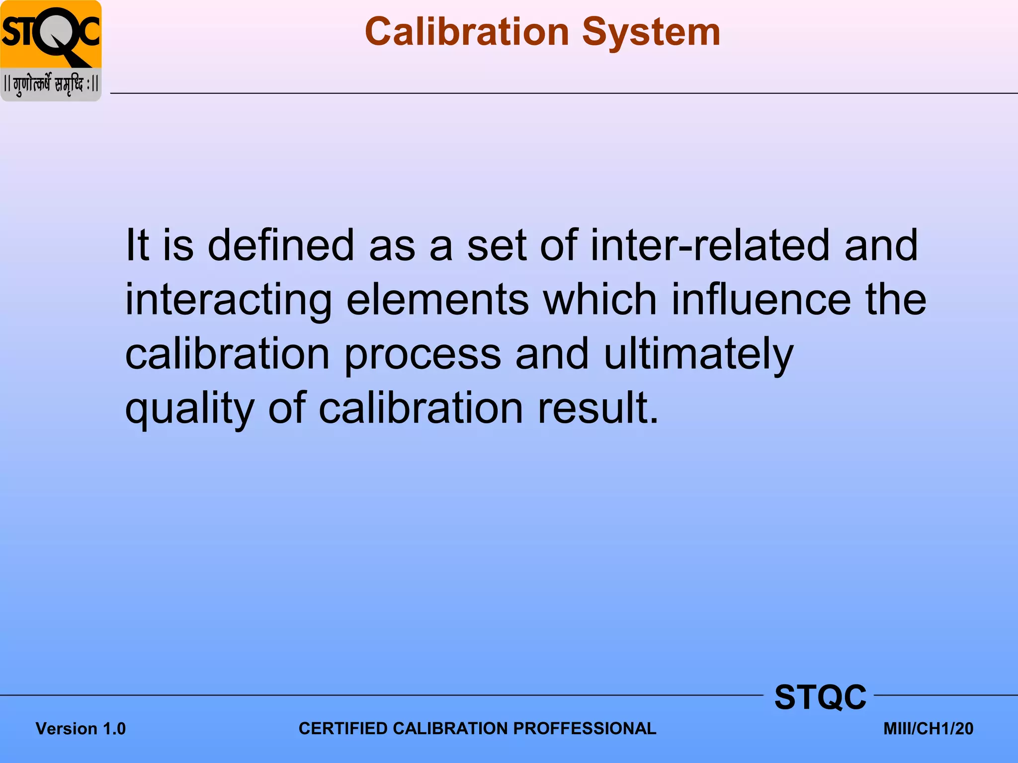 Calibration System




          It is defined as a set of inter-related and
          interacting elements which influence the
          calibration process and ultimately
          quality of calibration result.




                                                         STQC
Version 1.0        CERTIFIED CALIBRATION PROFFESSIONAL          MIII/CH1/20
 