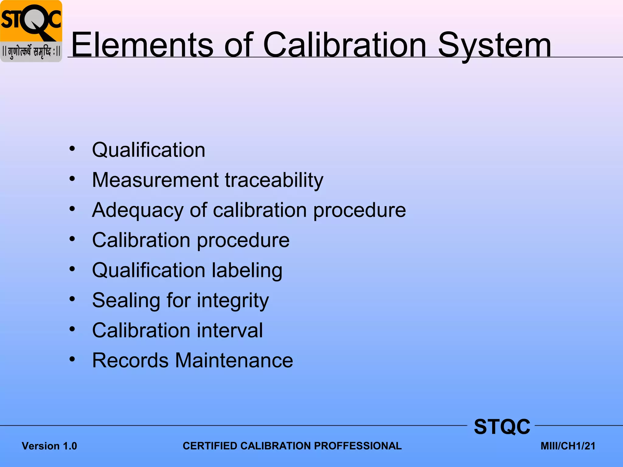 Elements of Calibration System

         •    Qualification
         •    Measurement traceability
         •    Adequacy of calibration procedure
         •    Calibration procedure
         •    Qualification labeling
         •    Sealing for integrity
         •    Calibration interval
         •    Records Maintenance


                                                             STQC
Version 1.0            CERTIFIED CALIBRATION PROFFESSIONAL          MIII/CH1/21
 