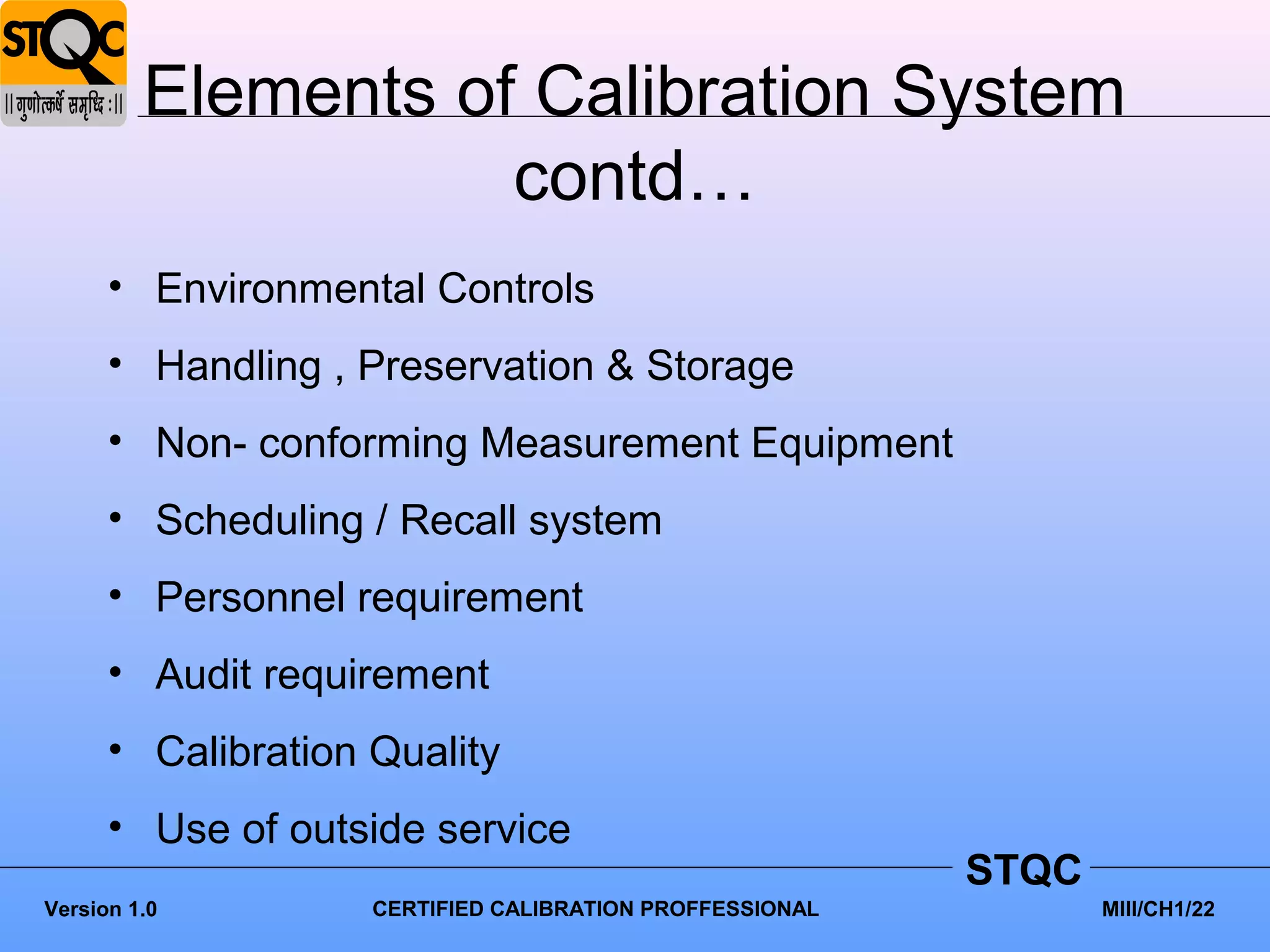 Elements of Calibration System
                    contd…
      • Environmental Controls
      • Handling , Preservation & Storage
      • Non- conforming Measurement Equipment
      • Scheduling / Recall system
      • Personnel requirement
      • Audit requirement
      • Calibration Quality
      • Use of outside service
                                                          STQC
Version 1.0         CERTIFIED CALIBRATION PROFFESSIONAL          MIII/CH1/22
 