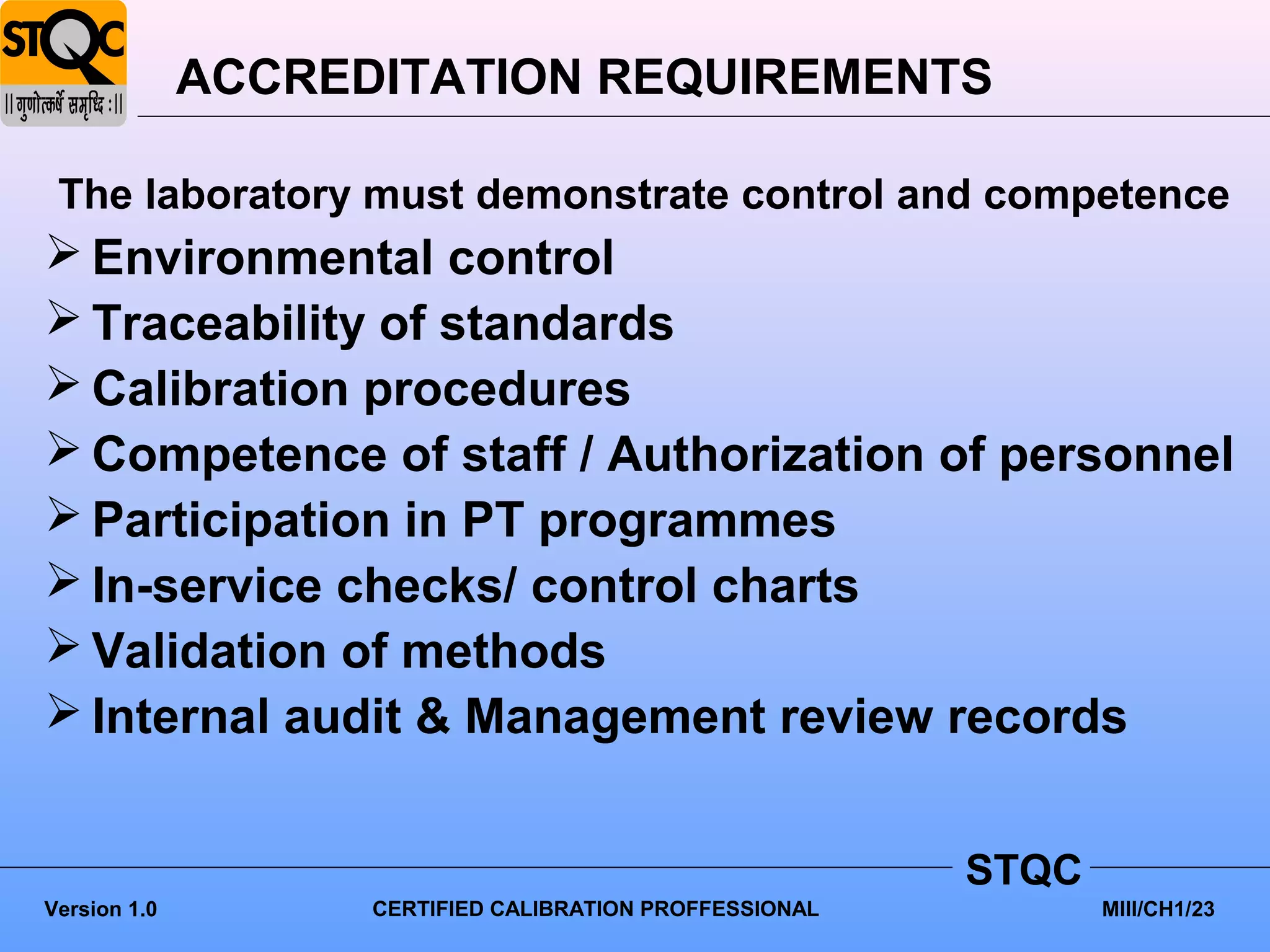 ACCREDITATION REQUIREMENTS

 The laboratory must demonstrate control and competence
 Environmental control
 Traceability of standards
 Calibration procedures
 Competence of staff / Authorization of personnel
 Participation in PT programmes
 In-service checks/ control charts
 Validation of methods
 Internal audit & Management review records


                                                          STQC
Version 1.0         CERTIFIED CALIBRATION PROFFESSIONAL          MIII/CH1/23
 