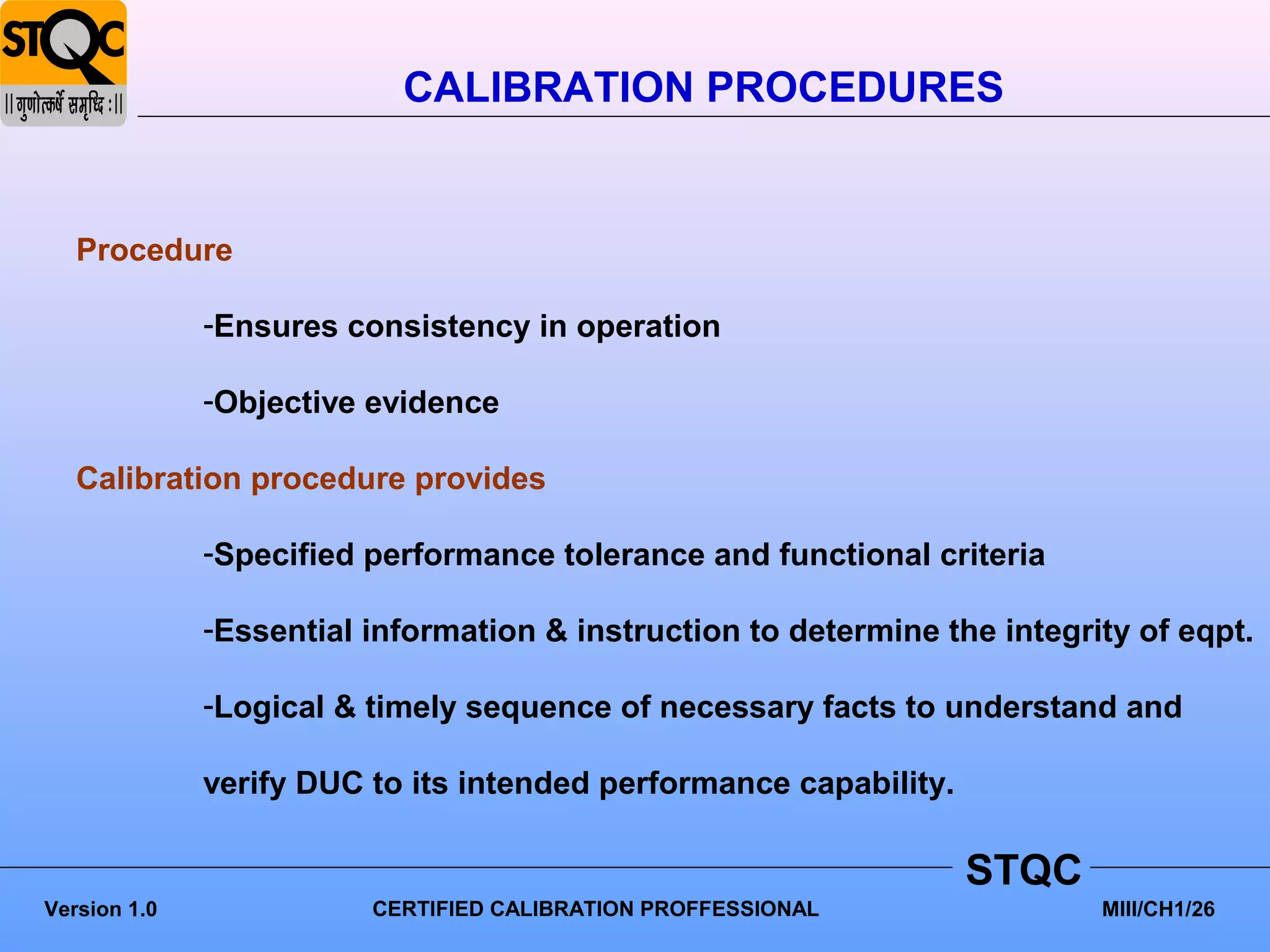 CALIBRATION PROCEDURES


   Procedure

              -Ensures consistency in operation

              -Objective evidence

   Calibration procedure provides

              -Specified performance tolerance and functional criteria

              -Essential information & instruction to determine the integrity of eqpt.

              -Logical & timely sequence of necessary facts to understand and

              verify DUC to its intended performance capability.

                                                                   STQC
Version 1.0              CERTIFIED CALIBRATION PROFFESSIONAL               MIII/CH1/26
 