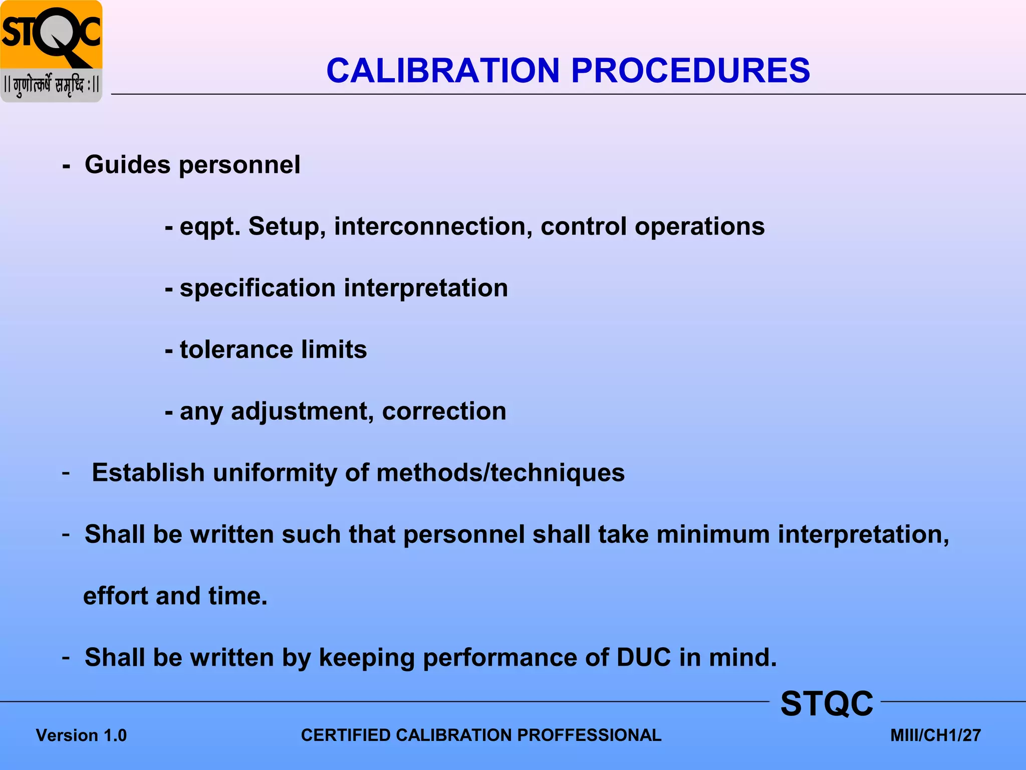 CALIBRATION PROCEDURES

   - Guides personnel

              - eqpt. Setup, interconnection, control operations

              - specification interpretation

              - tolerance limits

              - any adjustment, correction

   - Establish uniformity of methods/techniques

   - Shall be written such that personnel shall take minimum interpretation,

     effort and time.

   - Shall be written by keeping performance of DUC in mind.
                                                                   STQC
Version 1.0               CERTIFIED CALIBRATION PROFFESSIONAL             MIII/CH1/27
 