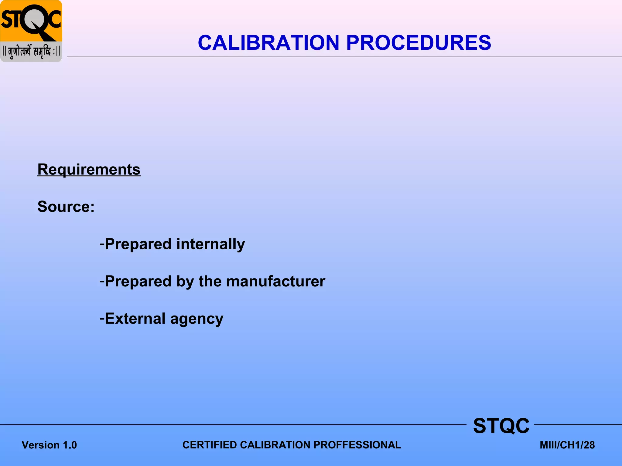 CALIBRATION PROCEDURES




   Requirements

   Source:

              -Prepared internally

              -Prepared by the manufacturer

              -External agency




                                                               STQC
Version 1.0              CERTIFIED CALIBRATION PROFFESSIONAL          MIII/CH1/28
 