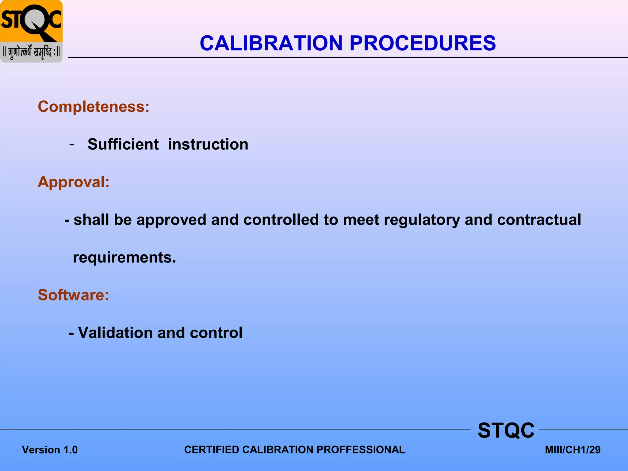 CALIBRATION PROCEDURES

   Completeness:

         - Sufficient instruction

   Approval:

        - shall be approved and controlled to meet regulatory and contractual

         requirements.

   Software:

         - Validation and control




                                                               STQC
Version 1.0              CERTIFIED CALIBRATION PROFFESSIONAL            MIII/CH1/29
 