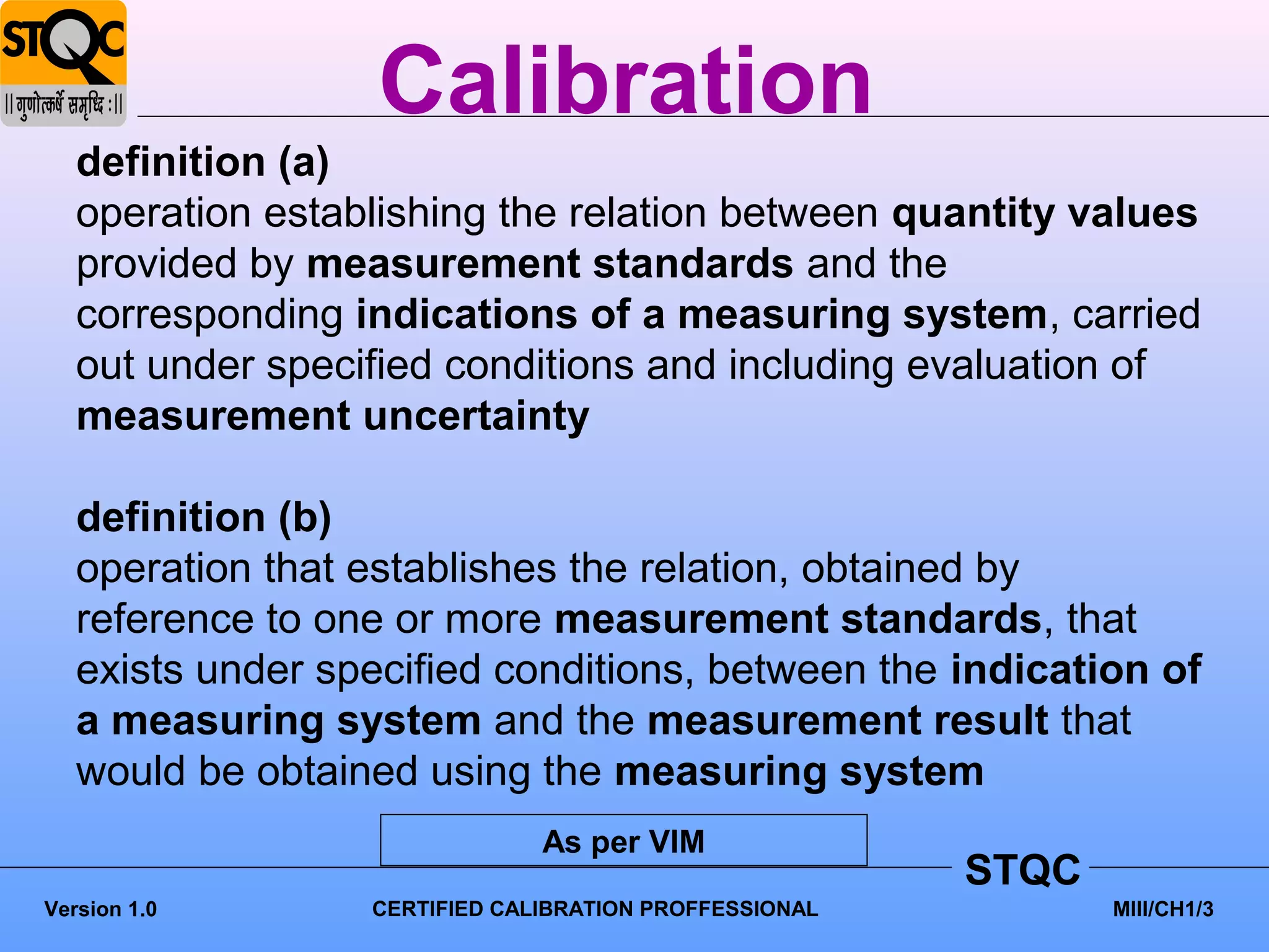 Calibration
   definition (a)
   operation establishing the relation between quantity values
   provided by measurement standards and the
   corresponding indications of a measuring system, carried
   out under specified conditions and including evaluation of
   measurement uncertainty

   definition (b)
   operation that establishes the relation, obtained by
   reference to one or more measurement standards, that
   exists under specified conditions, between the indication of
   a measuring system and the measurement result that
   would be obtained using the measuring system
                               As per VIM
                                                        STQC
Version 1.0       CERTIFIED CALIBRATION PROFFESSIONAL          MIII/CH1/3
 