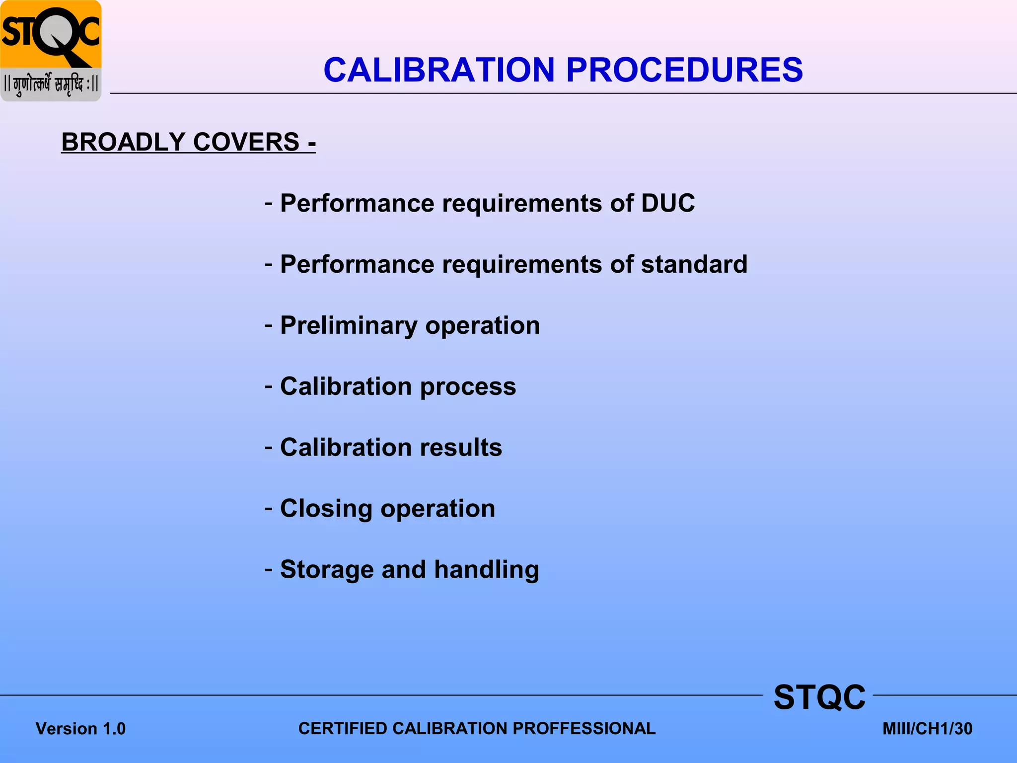 CALIBRATION PROCEDURES

   BROADLY COVERS -

               - Performance requirements of DUC

               - Performance requirements of standard

               - Preliminary operation

               - Calibration process

               - Calibration results

               - Closing operation

               - Storage and handling




                                                        STQC
Version 1.0      CERTIFIED CALIBRATION PROFFESSIONAL           MIII/CH1/30
 