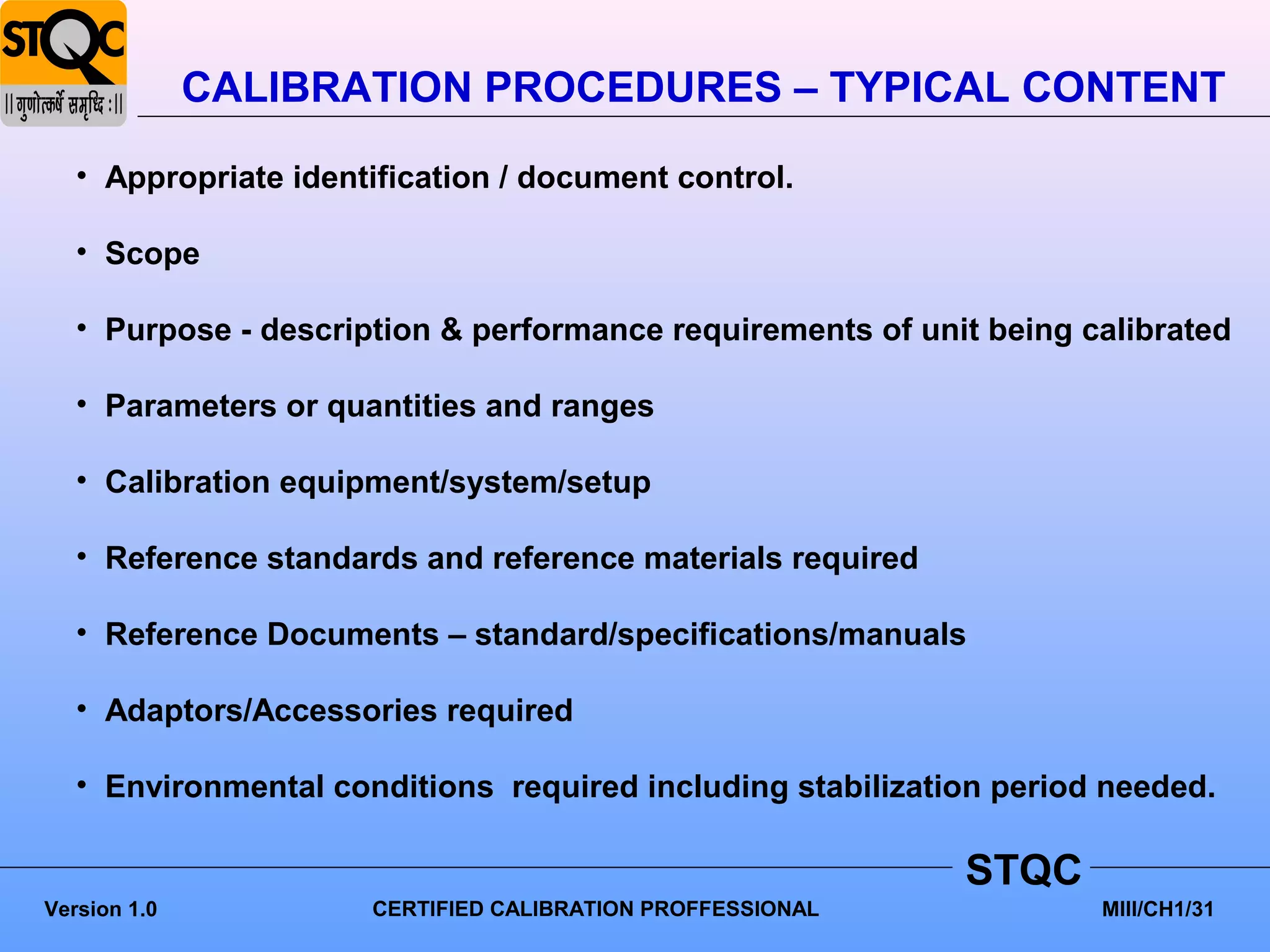 CALIBRATION PROCEDURES – TYPICAL CONTENT
   • Appropriate identification / document control.

   • Scope

   • Purpose - description & performance requirements of unit being calibrated

   • Parameters or quantities and ranges

   • Calibration equipment/system/setup

   • Reference standards and reference materials required

   • Reference Documents – standard/specifications/manuals

   • Adaptors/Accessories required

   • Environmental conditions required including stabilization period needed.

                                                            STQC
Version 1.0           CERTIFIED CALIBRATION PROFFESSIONAL            MIII/CH1/31
 