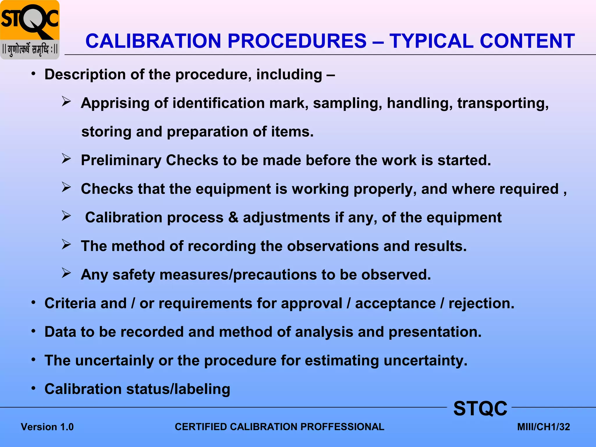 CALIBRATION PROCEDURES – TYPICAL CONTENT
  • Description of the procedure, including –
         Apprising of identification mark, sampling, handling, transporting,

              storing and preparation of items.
         Preliminary Checks to be made before the work is started.
         Checks that the equipment is working properly, and where required ,
         Calibration process & adjustments if any, of the equipment
         The method of recording the observations and results.
         Any safety measures/precautions to be observed.
  • Criteria and / or requirements for approval / acceptance / rejection.
  • Data to be recorded and method of analysis and presentation.
  • The uncertainly or the procedure for estimating uncertainty.
  • Calibration status/labeling
                                                                 STQC
Version 1.0                CERTIFIED CALIBRATION PROFFESSIONAL              MIII/CH1/32
 