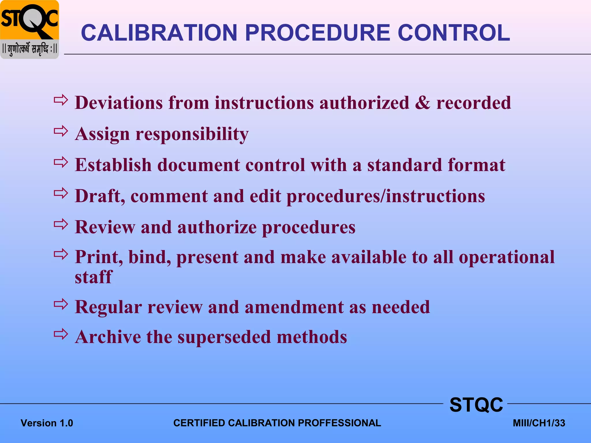 CALIBRATION PROCEDURE CONTROL

       Deviations from instructions authorized & recorded
       Assign responsibility
       Establish document control with a standard format
       Draft, comment and edit procedures/instructions
       Review and authorize procedures
       Print, bind, present and make available to all operational
        staff
       Regular review and amendment as needed
       Archive the superseded methods


                                                          STQC
Version 1.0         CERTIFIED CALIBRATION PROFFESSIONAL          MIII/CH1/33
 