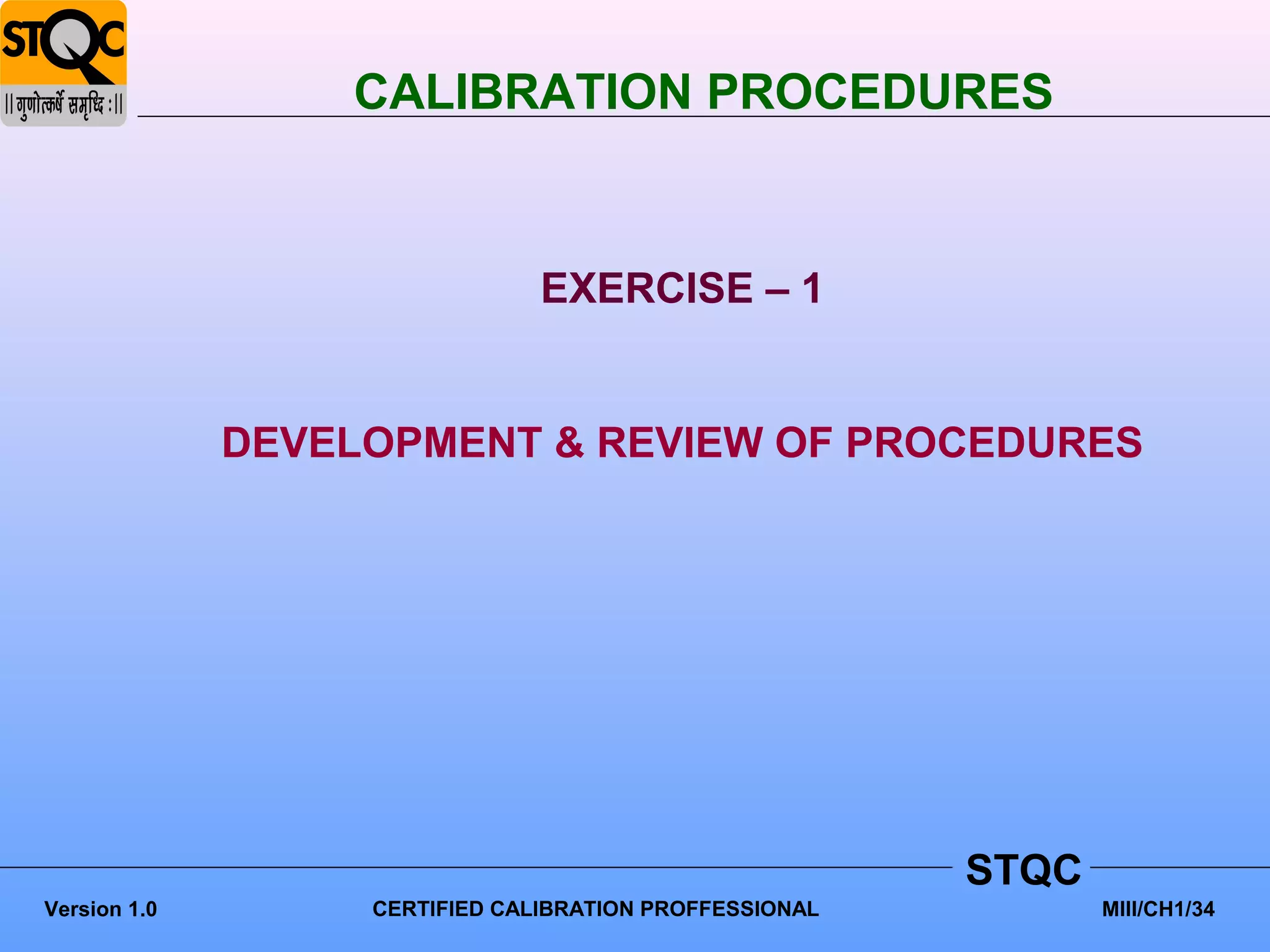 CALIBRATION PROCEDURES


                                EXERCISE – 1


              DEVELOPMENT & REVIEW OF PROCEDURES




                                                         STQC
Version 1.0        CERTIFIED CALIBRATION PROFFESSIONAL          MIII/CH1/34
 