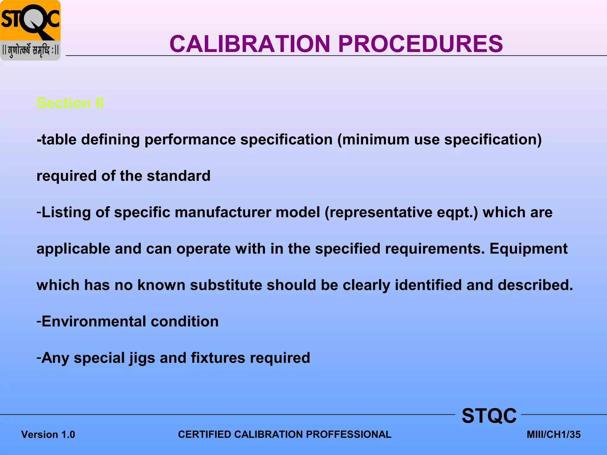 CALIBRATION PROCEDURES

   Section II

   -table defining performance specification (minimum use specification)

   required of the standard

   -Listing of specific manufacturer model (representative eqpt.) which are

   applicable and can operate with in the specified requirements. Equipment

   which has no known substitute should be clearly identified and described.

   -Environmental condition

   -Any special jigs and fixtures required



                                                              STQC
Version 1.0            CERTIFIED CALIBRATION PROFFESSIONAL             MIII/CH1/35
 