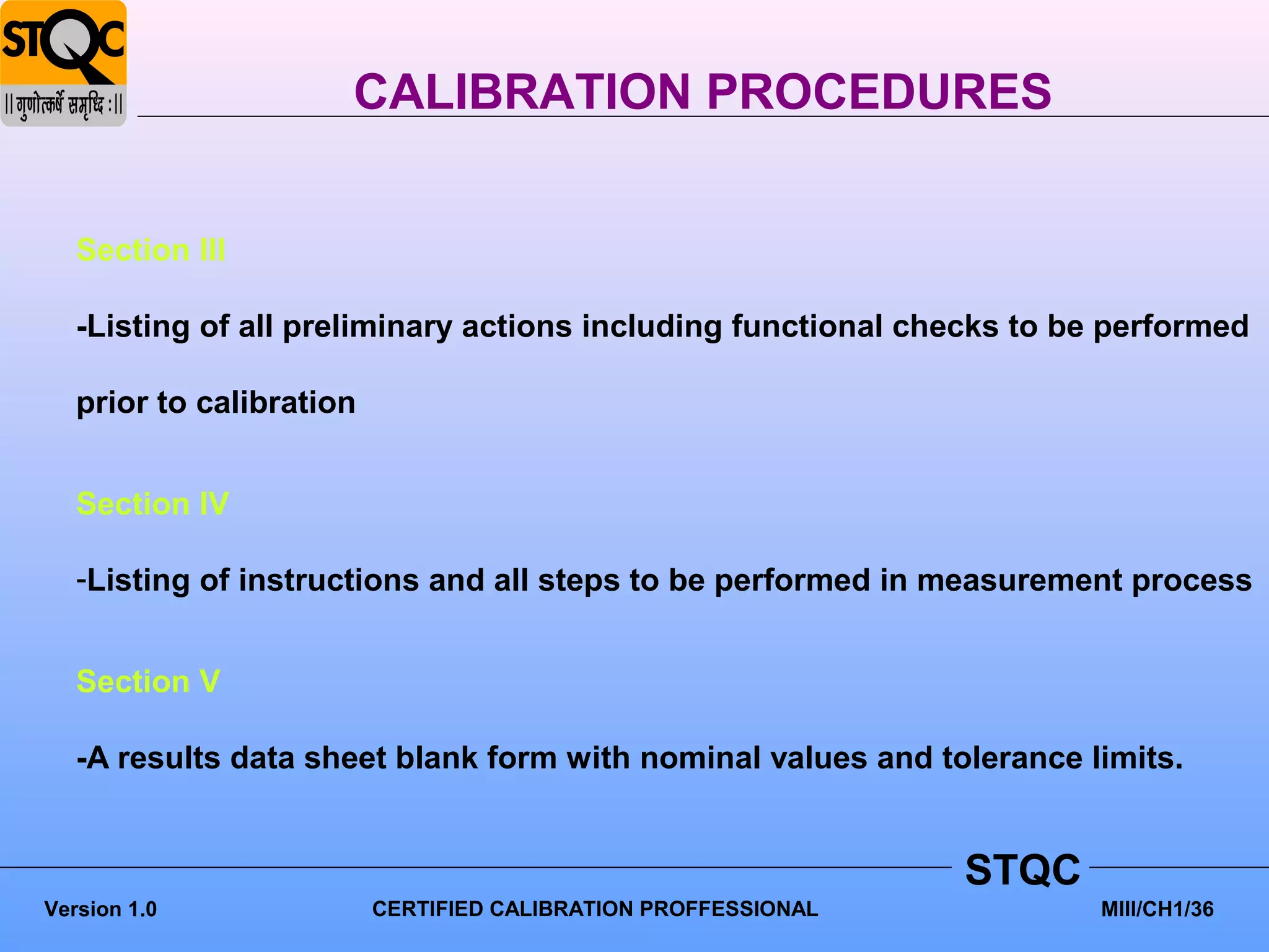 CALIBRATION PROCEDURES


   Section III

   -Listing of all preliminary actions including functional checks to be performed

   prior to calibration


   Section IV

   -Listing of instructions and all steps to be performed in measurement process


   Section V

   -A results data sheet blank form with nominal values and tolerance limits.


                                                                STQC
Version 1.0               CERTIFIED CALIBRATION PROFFESSIONAL           MIII/CH1/36
 