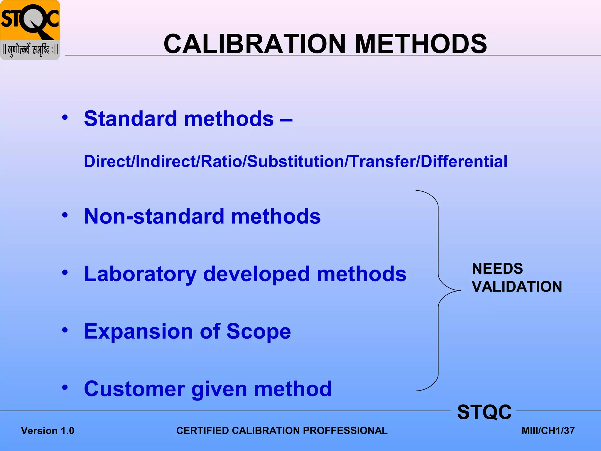 CALIBRATION METHODS

        • Standard methods –
              Direct/Indirect/Ratio/Substitution/Transfer/Differential


        • Non-standard methods

        • Laboratory developed methods                           NEEDS
                                                                 VALIDATION


        • Expansion of Scope

        • Customer given method
                                                                STQC
Version 1.0               CERTIFIED CALIBRATION PROFFESSIONAL            MIII/CH1/37
 
