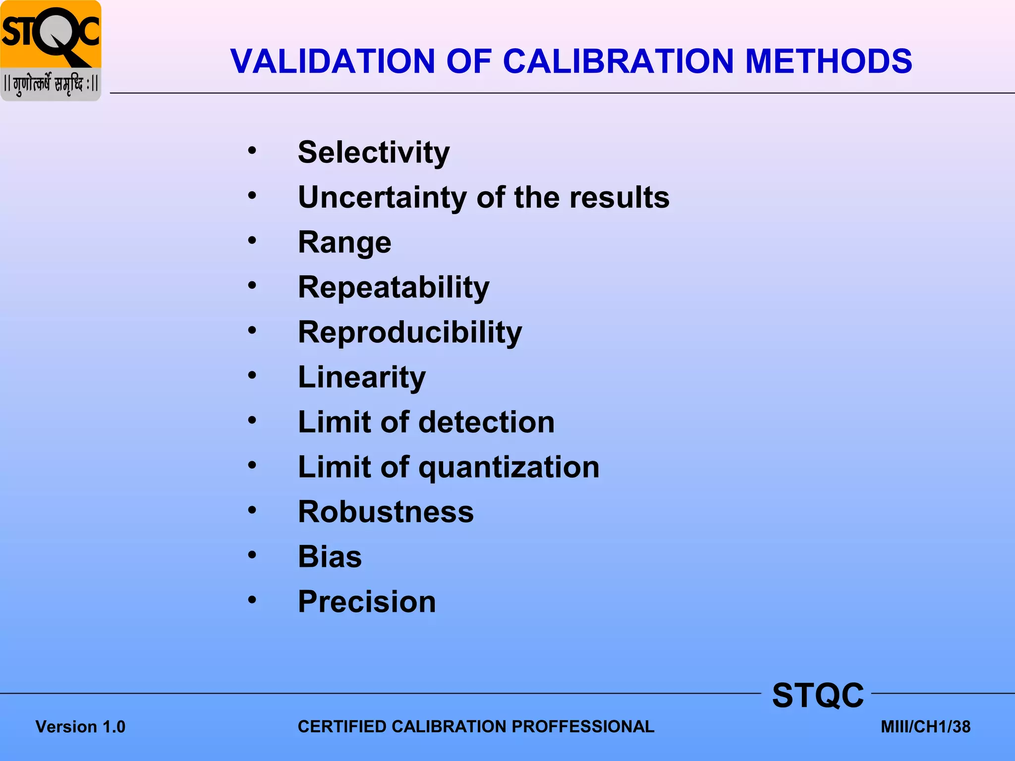 VALIDATION OF CALIBRATION METHODS

              •   Selectivity
              •   Uncertainty of the results
              •   Range
              •   Repeatability
              •   Reproducibility
              •   Linearity
              •   Limit of detection
              •   Limit of quantization
              •   Robustness
              •   Bias
              •   Precision


                                                        STQC
Version 1.0       CERTIFIED CALIBRATION PROFFESSIONAL          MIII/CH1/38
 