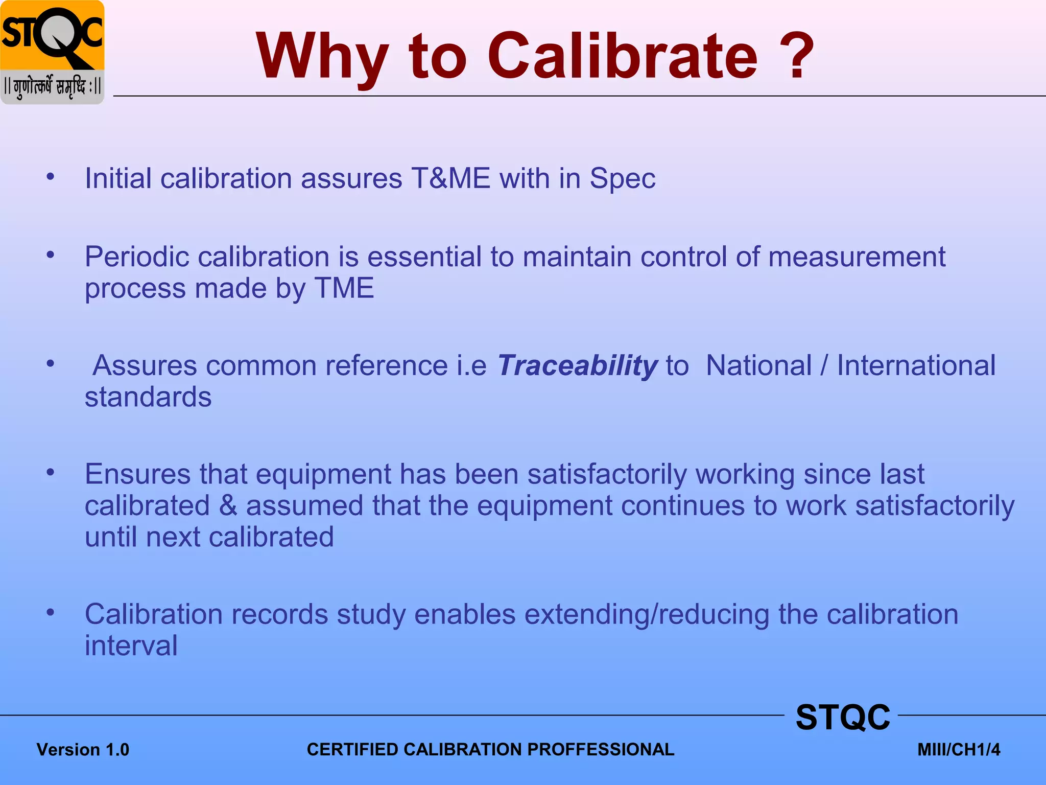 Why to Calibrate ?
 •   Initial calibration assures T&ME with in Spec

 •   Periodic calibration is essential to maintain control of measurement
     process made by TME

 •    Assures common reference i.e Traceability to National / International
     standards

 •   Ensures that equipment has been satisfactorily working since last
     calibrated & assumed that the equipment continues to work satisfactorily
     until next calibrated

 •   Calibration records study enables extending/reducing the calibration
     interval

                                                             STQC
Version 1.0           CERTIFIED CALIBRATION PROFFESSIONAL             MIII/CH1/4
 