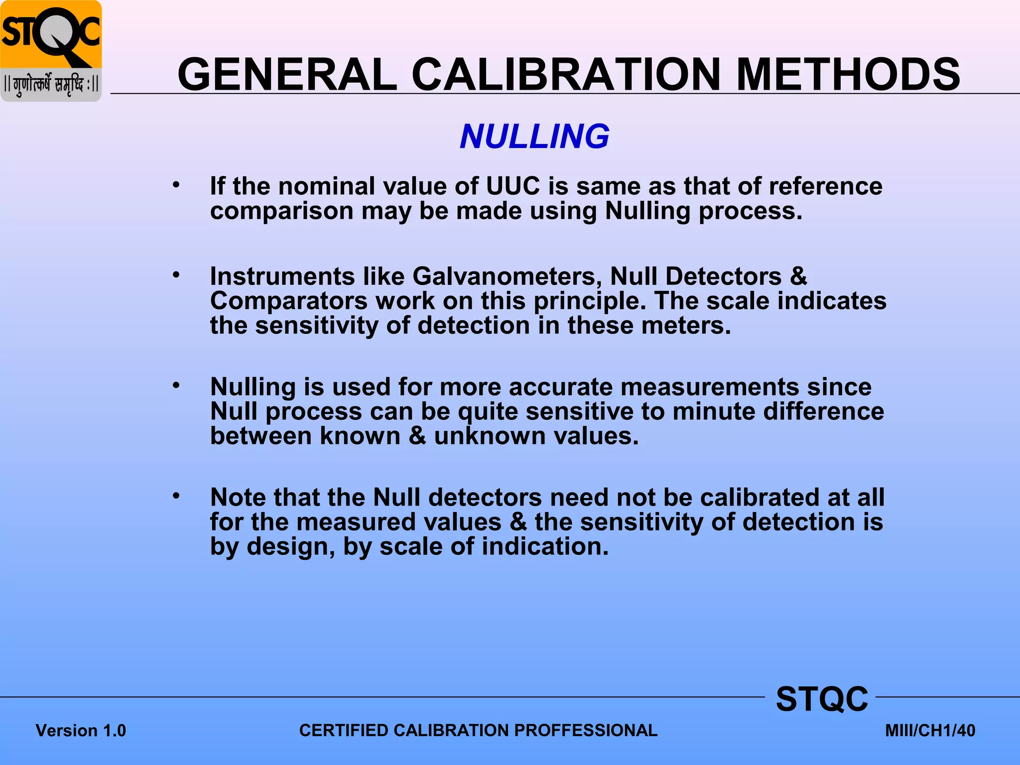 GENERAL CALIBRATION METHODS
                                        NULLING
              •   If the nominal value of UUC is same as that of reference
                  comparison may be made using Nulling process.

              •   Instruments like Galvanometers, Null Detectors &
                  Comparators work on this principle. The scale indicates
                  the sensitivity of detection in these meters.

              •   Nulling is used for more accurate measurements since
                  Null process can be quite sensitive to minute difference
                  between known & unknown values.

              •   Note that the Null detectors need not be calibrated at all
                  for the measured values & the sensitivity of detection is
                  by design, by scale of indication.




                                                                  STQC
Version 1.0              CERTIFIED CALIBRATION PROFFESSIONAL                 MIII/CH1/40
 