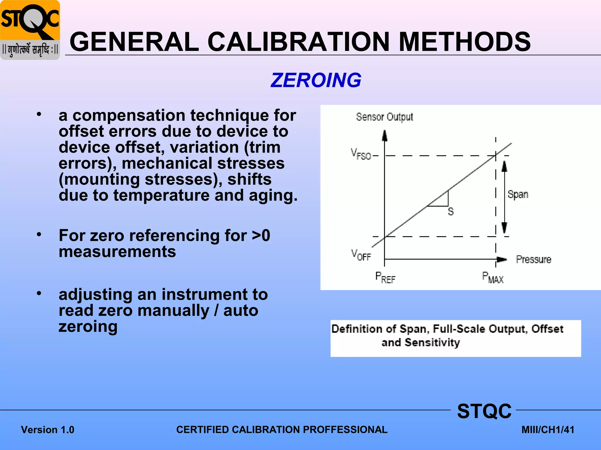 GENERAL CALIBRATION METHODS
                                   ZEROING
   • a compensation technique for
     offset errors due to device to
     device offset, variation (trim
     errors), mechanical stresses
     (mounting stresses), shifts
     due to temperature and aging.

   • For zero referencing for >0
     measurements

   • adjusting an instrument to
     read zero manually / auto
     zeroing




                                                          STQC
Version 1.0         CERTIFIED CALIBRATION PROFFESSIONAL          MIII/CH1/41
 