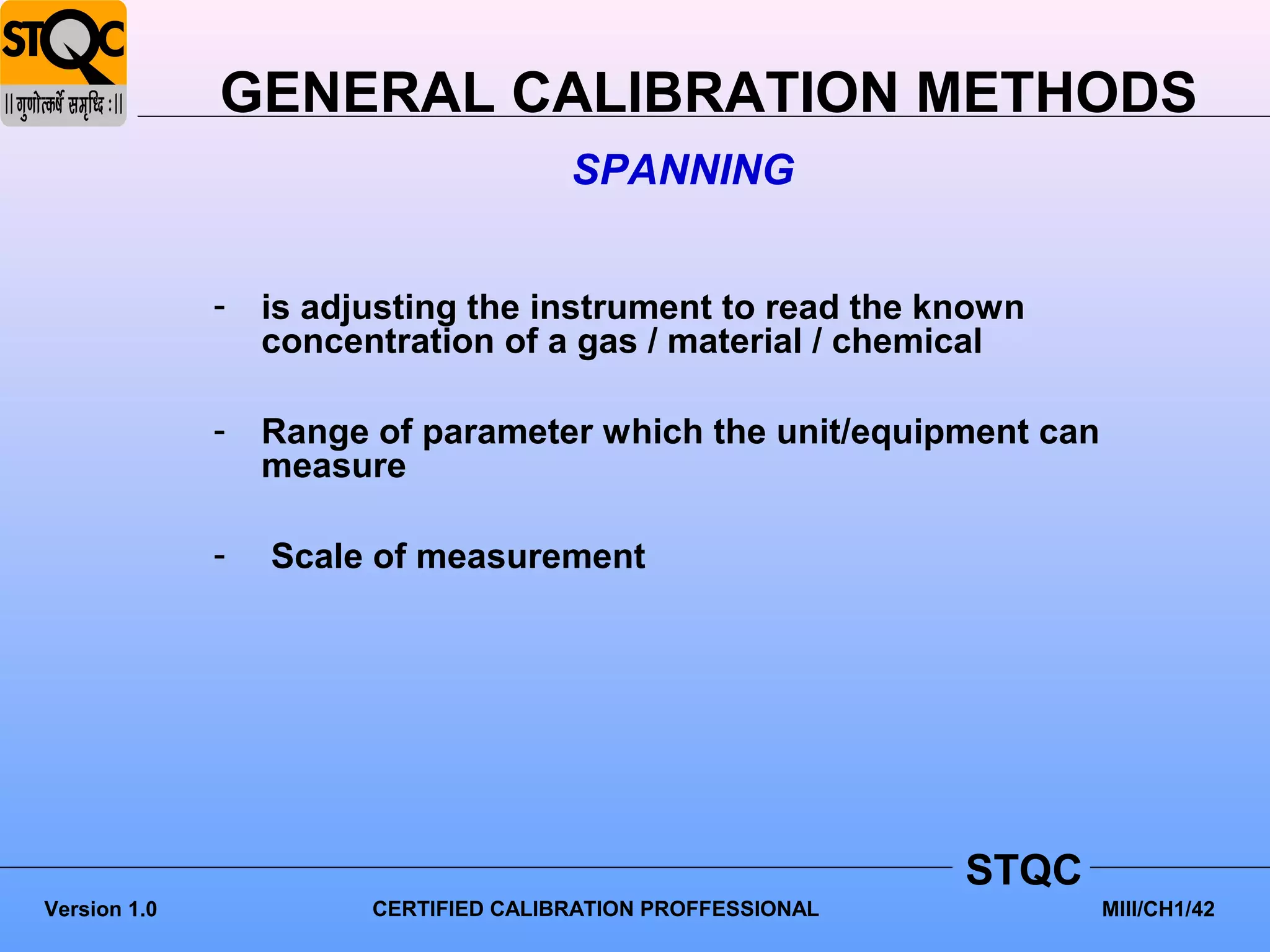 GENERAL CALIBRATION METHODS
                                       SPANNING


              -   is adjusting the instrument to read the known
                  concentration of a gas / material / chemical

              -   Range of parameter which the unit/equipment can
                  measure

              -   Scale of measurement




                                                              STQC
Version 1.0             CERTIFIED CALIBRATION PROFFESSIONAL          MIII/CH1/42
 