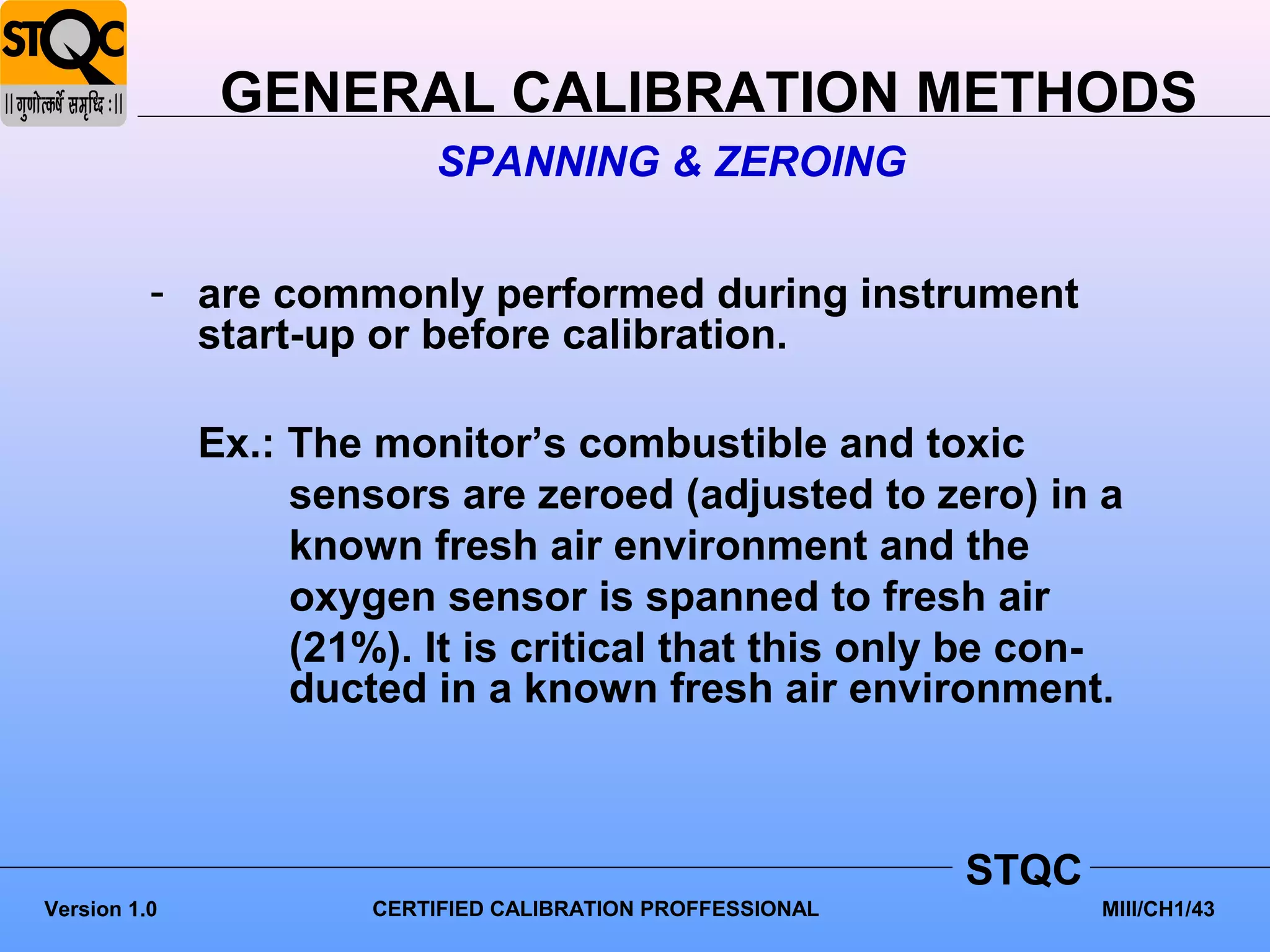 GENERAL CALIBRATION METHODS
                           SPANNING & ZEROING


          - are commonly performed during instrument
            start-up or before calibration.

              Ex.: The monitor’s combustible and toxic
                   sensors are zeroed (adjusted to zero) in a
                   known fresh air environment and the
                   oxygen sensor is spanned to fresh air
                   (21%). It is critical that this only be con-
                   ducted in a known fresh air environment.



                                                             STQC
Version 1.0            CERTIFIED CALIBRATION PROFFESSIONAL          MIII/CH1/43
 