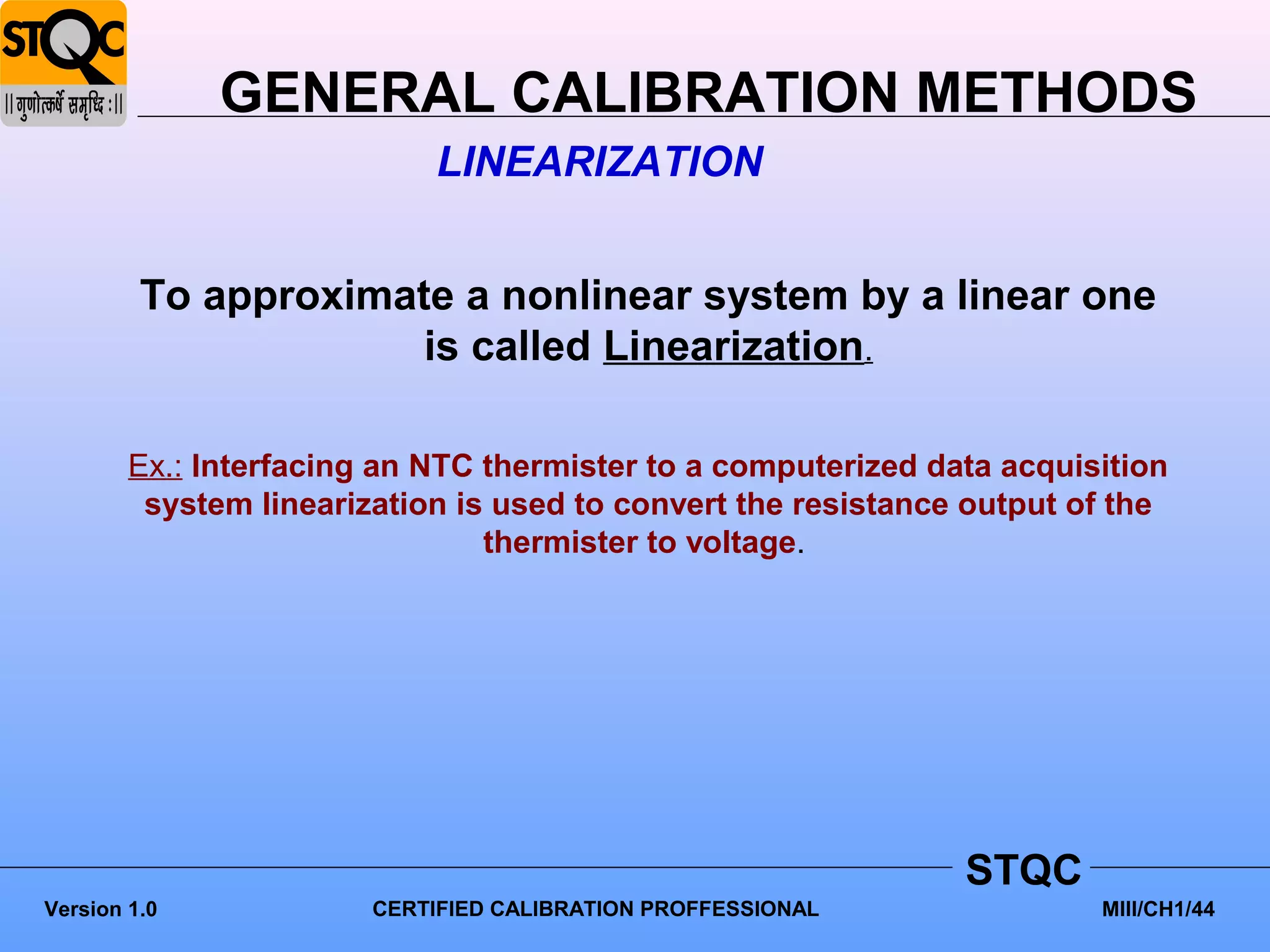 GENERAL CALIBRATION METHODS
                            LINEARIZATION


         To approximate a nonlinear system by a linear one
                      is called Linearization.

        Ex.: Interfacing an NTC thermister to a computerized data acquisition
         system linearization is used to convert the resistance output of the
                                thermister to voltage.




                                                               STQC
Version 1.0             CERTIFIED CALIBRATION PROFFESSIONAL             MIII/CH1/44
 
