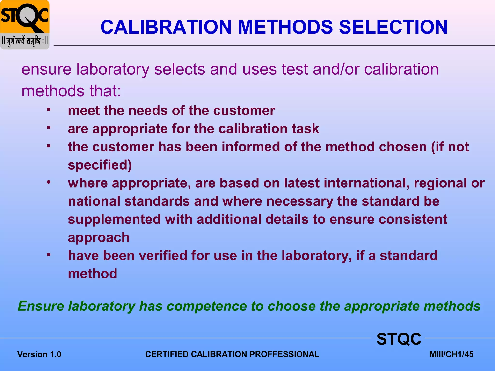 CALIBRATION METHODS SELECTION

 ensure laboratory selects and uses test and/or calibration
 methods that:
       •      meet the needs of the customer
       •      are appropriate for the calibration task
       •      the customer has been informed of the method chosen (if not
              specified)
       •      where appropriate, are based on latest international, regional or
              national standards and where necessary the standard be
              supplemented with additional details to ensure consistent
              approach
       •      have been verified for use in the laboratory, if a standard
              method

Ensure laboratory has competence to choose the appropriate methods

                                                                STQC
Version 1.0               CERTIFIED CALIBRATION PROFFESSIONAL          MIII/CH1/45
 