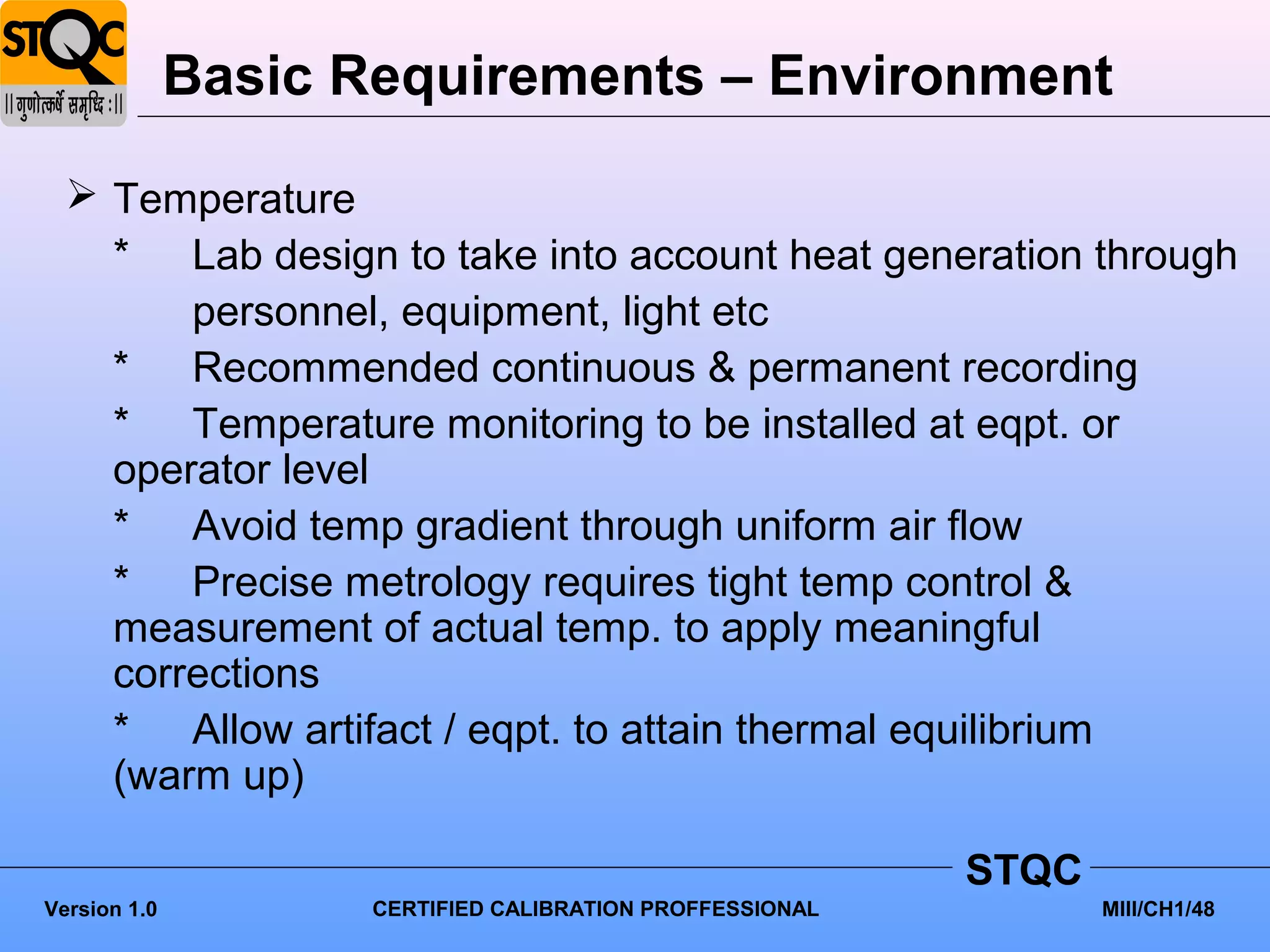 Basic Requirements – Environment

   Temperature
    * Lab design to take into account heat generation through
        personnel, equipment, light etc
    * Recommended continuous & permanent recording
    * Temperature monitoring to be installed at eqpt. or
    operator level
    * Avoid temp gradient through uniform air flow
    * Precise metrology requires tight temp control &
    measurement of actual temp. to apply meaningful
    corrections
    * Allow artifact / eqpt. to attain thermal equilibrium
    (warm up)

                                                           STQC
Version 1.0          CERTIFIED CALIBRATION PROFFESSIONAL          MIII/CH1/48
 