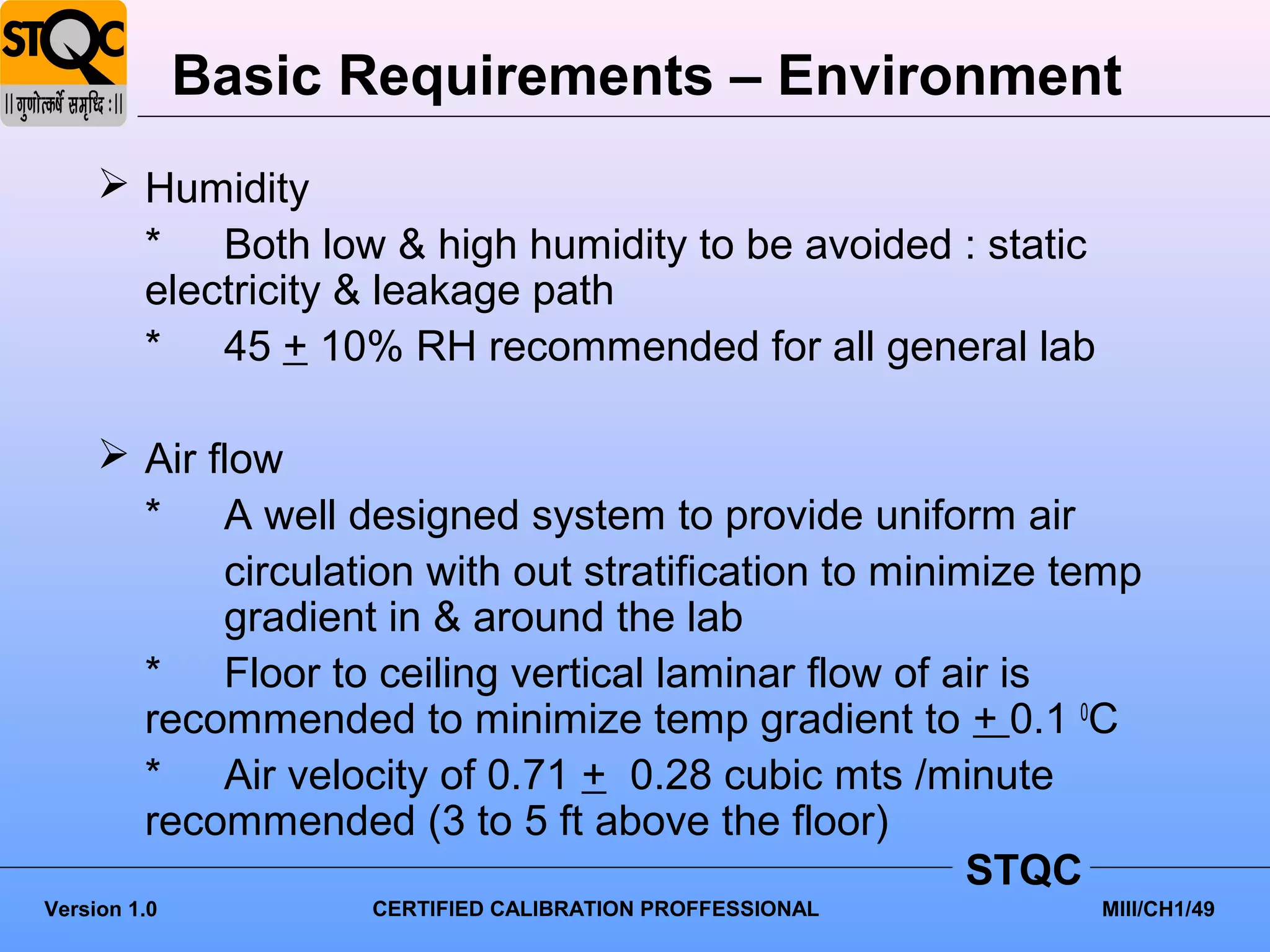 Basic Requirements – Environment
      Humidity
       * Both low & high humidity to be avoided : static
       electricity & leakage path
       * 45 + 10% RH recommended for all general lab

      Air flow
       * A well designed system to provide uniform air
            circulation with out stratification to minimize temp
            gradient in & around the lab
       * Floor to ceiling vertical laminar flow of air is
       recommended to minimize temp gradient to + 0.1 0C
       * Air velocity of 0.71 + 0.28 cubic mts /minute
       recommended (3 to 5 ft above the floor)
                                                        STQC
Version 1.0         CERTIFIED CALIBRATION PROFFESSIONAL      MIII/CH1/49
 