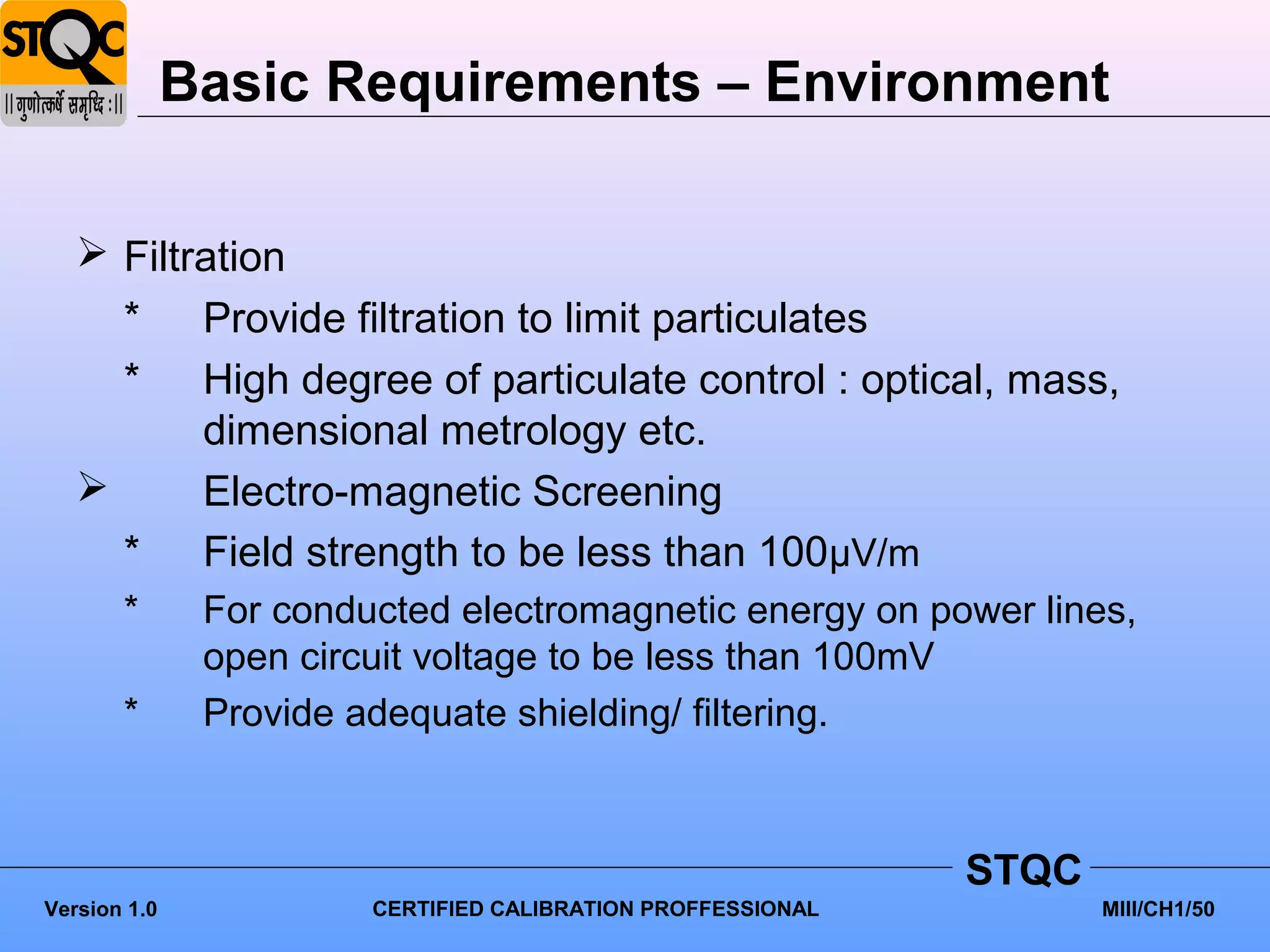 Basic Requirements – Environment

    Filtration
     * Provide filtration to limit particulates
     * High degree of particulate control : optical, mass,
          dimensional metrology etc.
         Electro-magnetic Screening
     * Field strength to be less than 100μV/m
       *       For conducted electromagnetic energy on power lines,
               open circuit voltage to be less than 100mV
       *       Provide adequate shielding/ filtering.



                                                              STQC
Version 1.0             CERTIFIED CALIBRATION PROFFESSIONAL          MIII/CH1/50
 