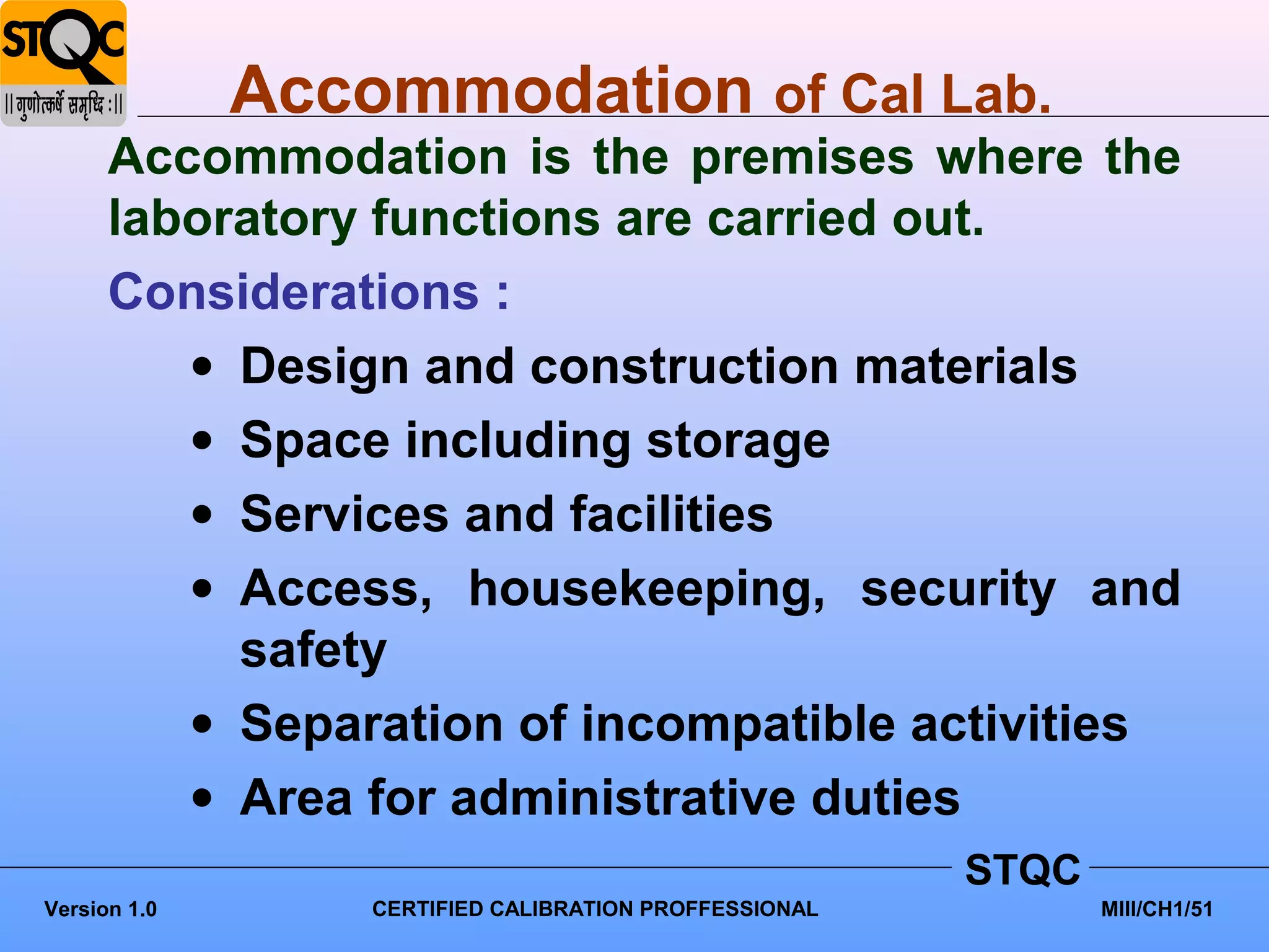 Accommodation of Cal Lab.
      Accommodation is the premises where the
      laboratory functions are carried out.
      Considerations :
         • Design and construction materials
         • Space including storage
         • Services and facilities
         • Access, housekeeping, security and
           safety
         • Separation of incompatible activities
         • Area for administrative duties
                                                        STQC
Version 1.0       CERTIFIED CALIBRATION PROFFESSIONAL          MIII/CH1/51
 
