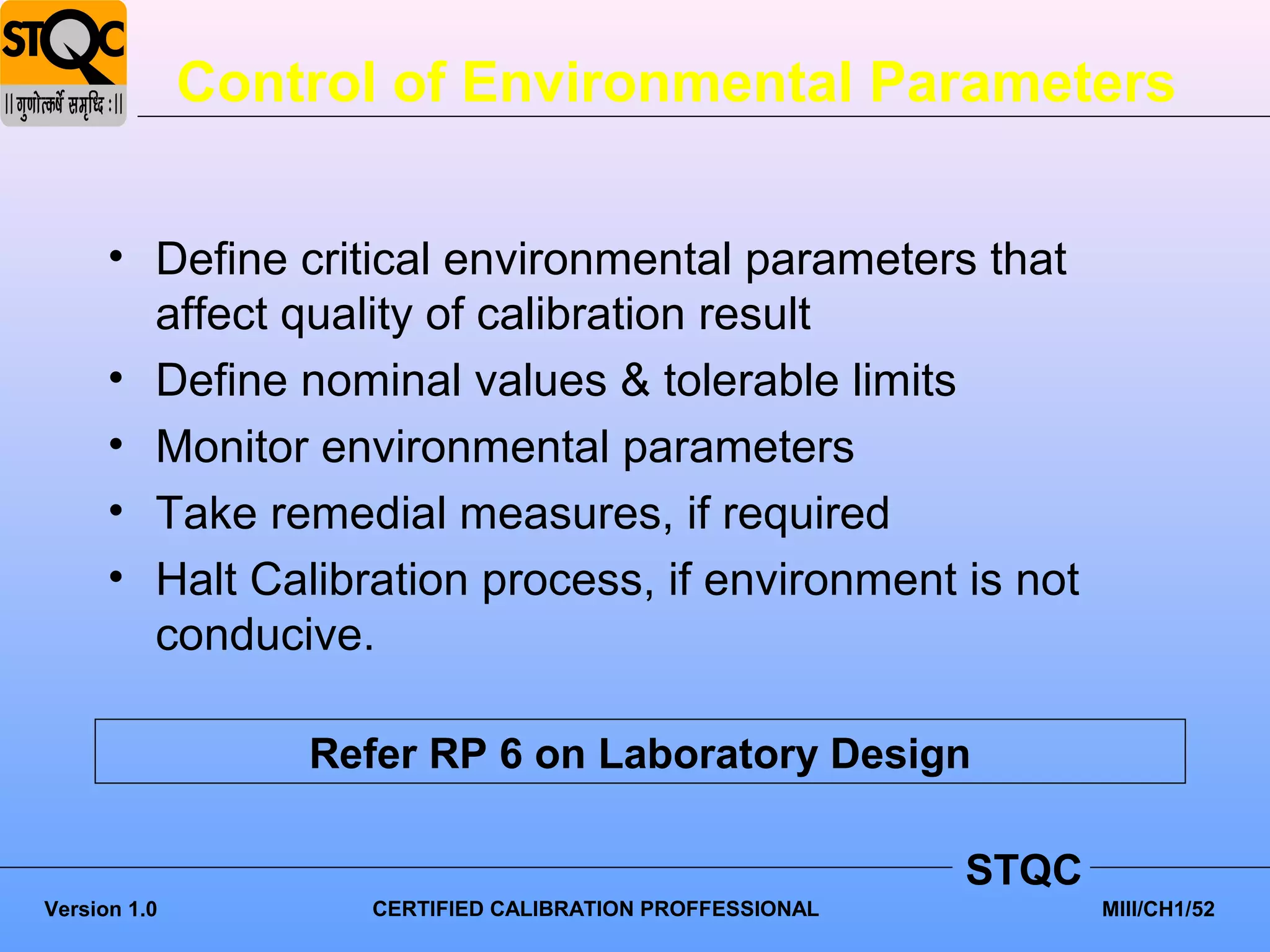 Control of Environmental Parameters


      • Define critical environmental parameters that
        affect quality of calibration result
      • Define nominal values & tolerable limits
      • Monitor environmental parameters
      • Take remedial measures, if required
      • Halt Calibration process, if environment is not
        conducive.

                  Refer RP 6 on Laboratory Design

                                                          STQC
Version 1.0         CERTIFIED CALIBRATION PROFFESSIONAL          MIII/CH1/52
 