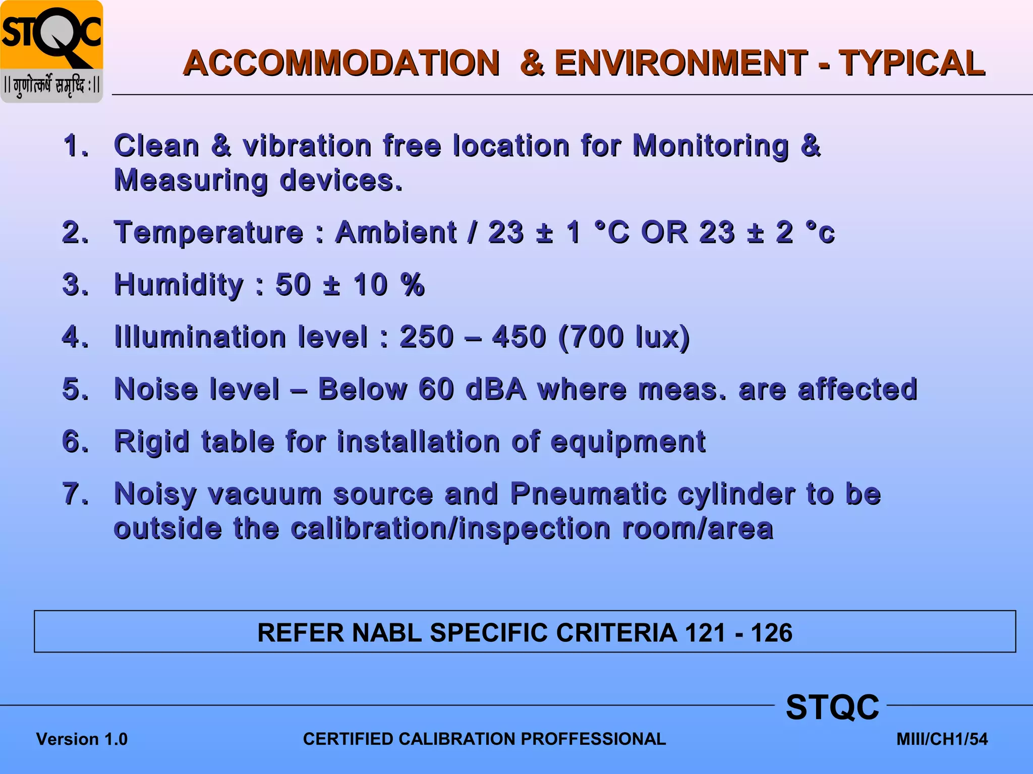 ACCOMMODATION & ENVIRONMENT - TYPICAL

   1. Clean & vibration free location for Monitoring &
      Measuring devices.
   2. Temperature : Ambient / 23 ± 1 °C OR 23 ± 2 °c
   3. Humidity : 50 ± 10 %
   4. Illumination level : 250 – 450 (700 lux)
   5. Noise level – Below 60 dBA where meas. are affected
   6. Rigid table for installation of equipment
   7. Noisy vacuum source and Pneumatic cylinder to be
      outside the calibration/inspection room/area


                 REFER NABL SPECIFIC CRITERIA 121 - 126


                                                          STQC
Version 1.0         CERTIFIED CALIBRATION PROFFESSIONAL          MIII/CH1/54
 